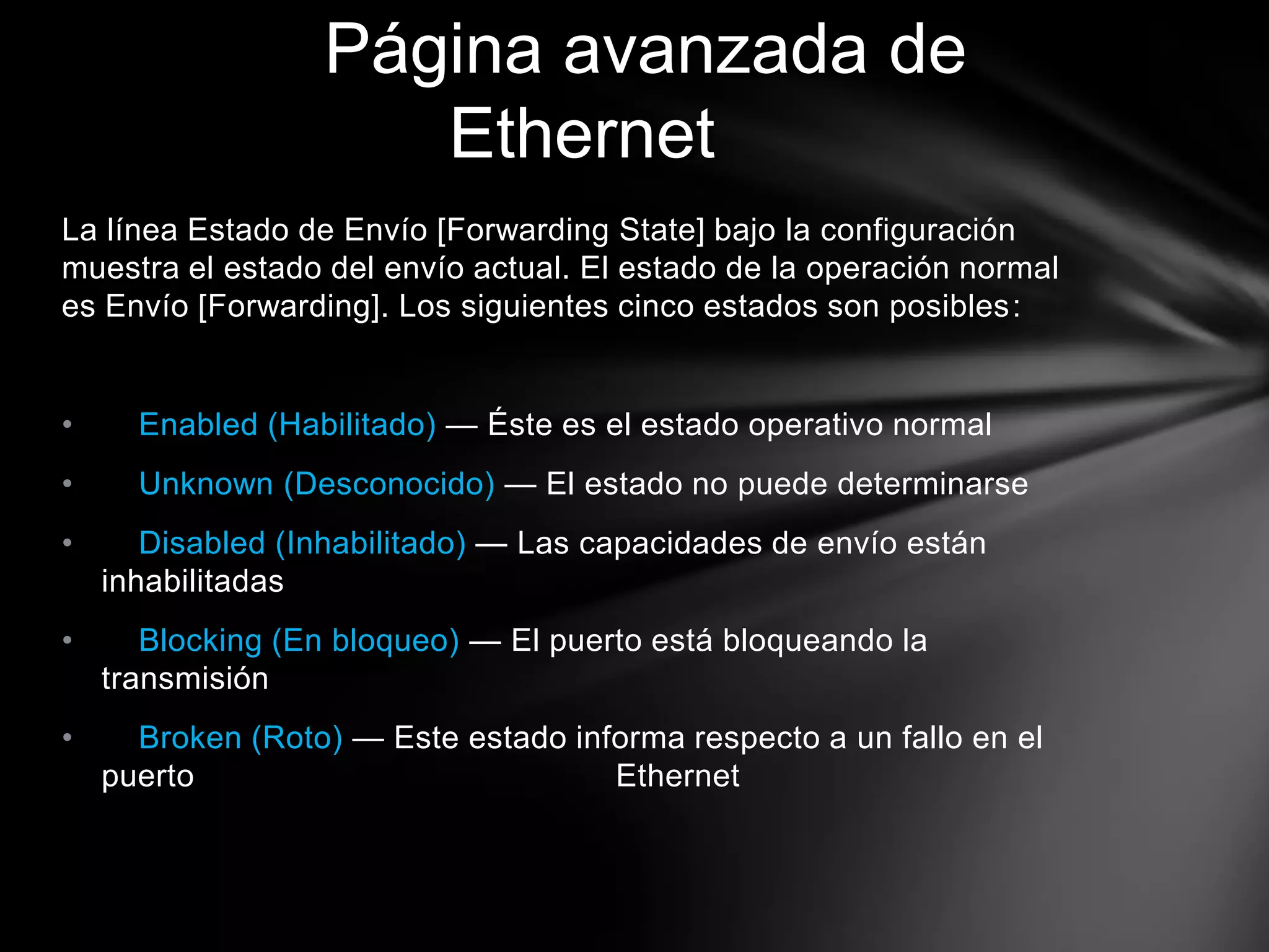 La línea Estado de Envío [Forwarding State] bajo la configuración
muestra el estado del envío actual. El estado de la operación normal
es Envío [Forwarding]. Los siguientes cinco estados son posibles:
• Enabled (Habilitado) — Éste es el estado operativo normal
• Unknown (Desconocido) — El estado no puede determinarse
• Disabled (Inhabilitado) — Las capacidades de envío están
inhabilitadas
• Blocking (En bloqueo) — El puerto está bloqueando la
transmisión
• Broken (Roto) — Este estado informa respecto a un fallo en el
puerto Ethernet
Página avanzada de
Ethernet
 