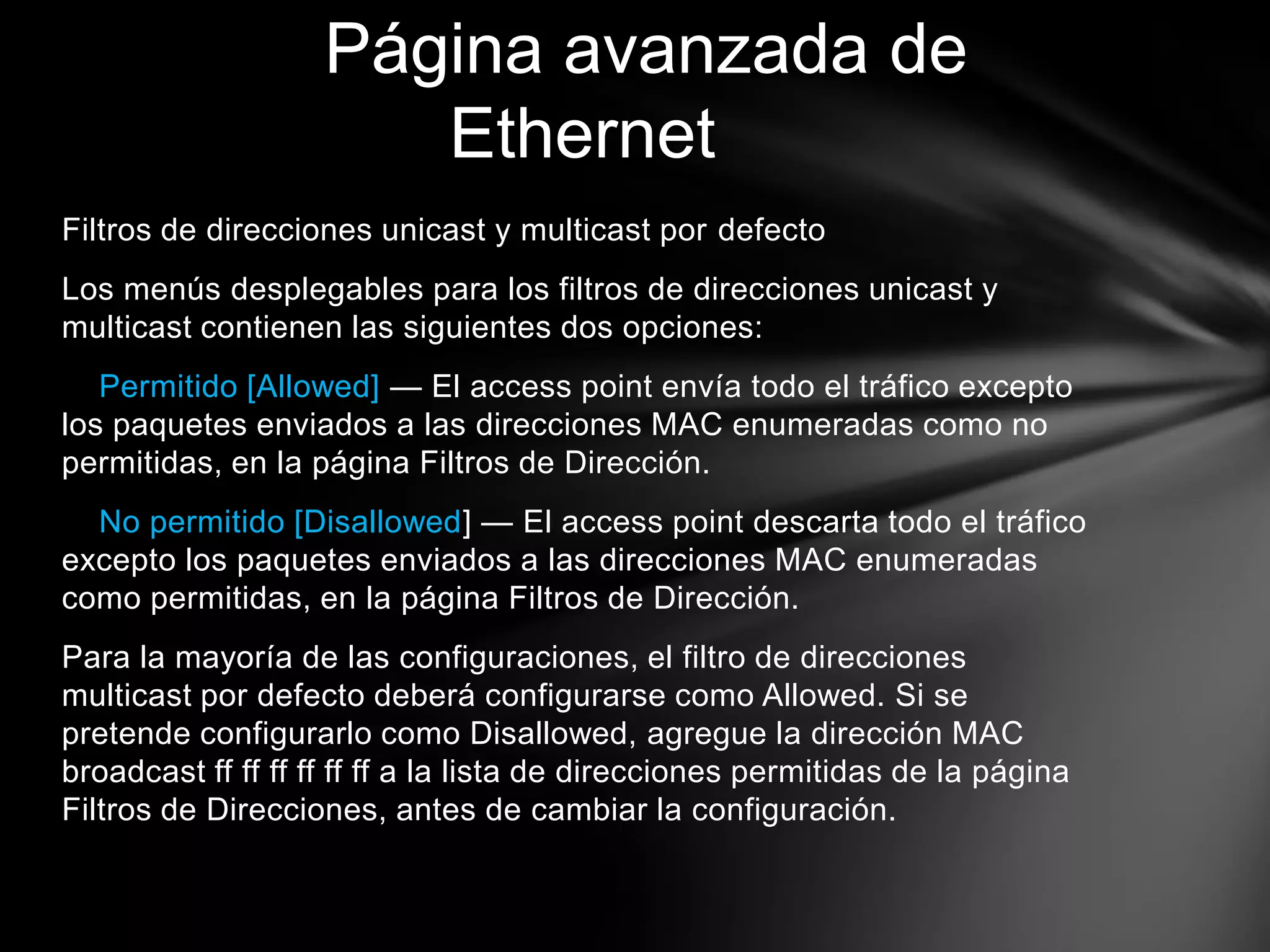 Filtros de direcciones unicast y multicast por defecto
Los menús desplegables para los filtros de direcciones unicast y
multicast contienen las siguientes dos opciones:
Permitido [Allowed] — El access point envía todo el tráfico excepto
los paquetes enviados a las direcciones MAC enumeradas como no
permitidas, en la página Filtros de Dirección.
No permitido [Disallowed] — El access point descarta todo el tráfico
excepto los paquetes enviados a las direcciones MAC enumeradas
como permitidas, en la página Filtros de Dirección.
Para la mayoría de las configuraciones, el filtro de direcciones
multicast por defecto deberá configurarse como Allowed. Si se
pretende configurarlo como Disallowed, agregue la dirección MAC
broadcast ff ff ff ff ff ff a la lista de direcciones permitidas de la página
Filtros de Direcciones, antes de cambiar la configuración.
Página avanzada de
Ethernet
 