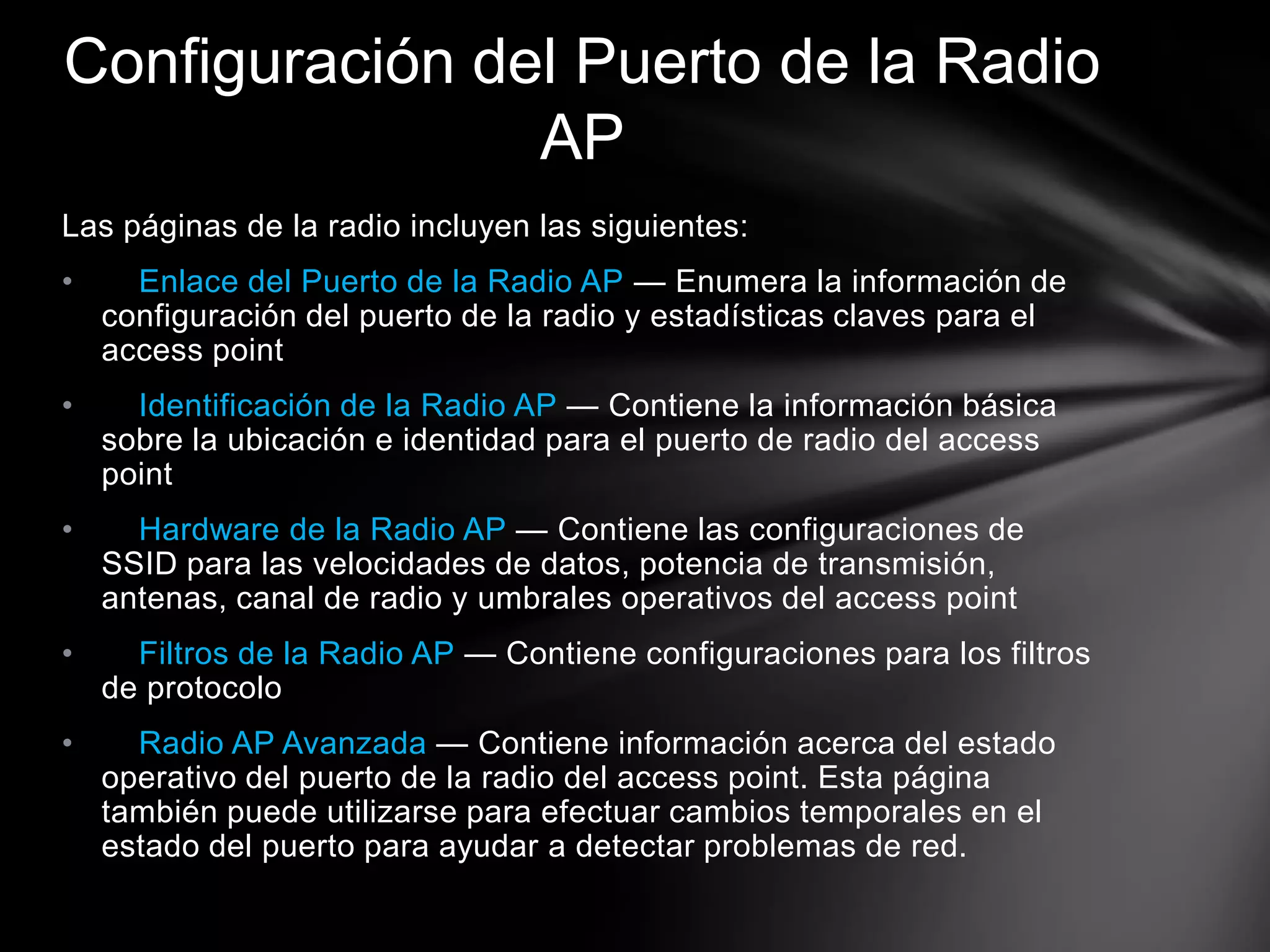 Las páginas de la radio incluyen las siguientes:
• Enlace del Puerto de la Radio AP — Enumera la información de
configuración del puerto de la radio y estadísticas claves para el
access point
• Identificación de la Radio AP — Contiene la información básica
sobre la ubicación e identidad para el puerto de radio del access
point
• Hardware de la Radio AP — Contiene las configuraciones de
SSID para las velocidades de datos, potencia de transmisión,
antenas, canal de radio y umbrales operativos del access point
• Filtros de la Radio AP — Contiene configuraciones para los filtros
de protocolo
• Radio AP Avanzada — Contiene información acerca del estado
operativo del puerto de la radio del access point. Esta página
también puede utilizarse para efectuar cambios temporales en el
estado del puerto para ayudar a detectar problemas de red.
Configuración del Puerto de la Radio
AP
 