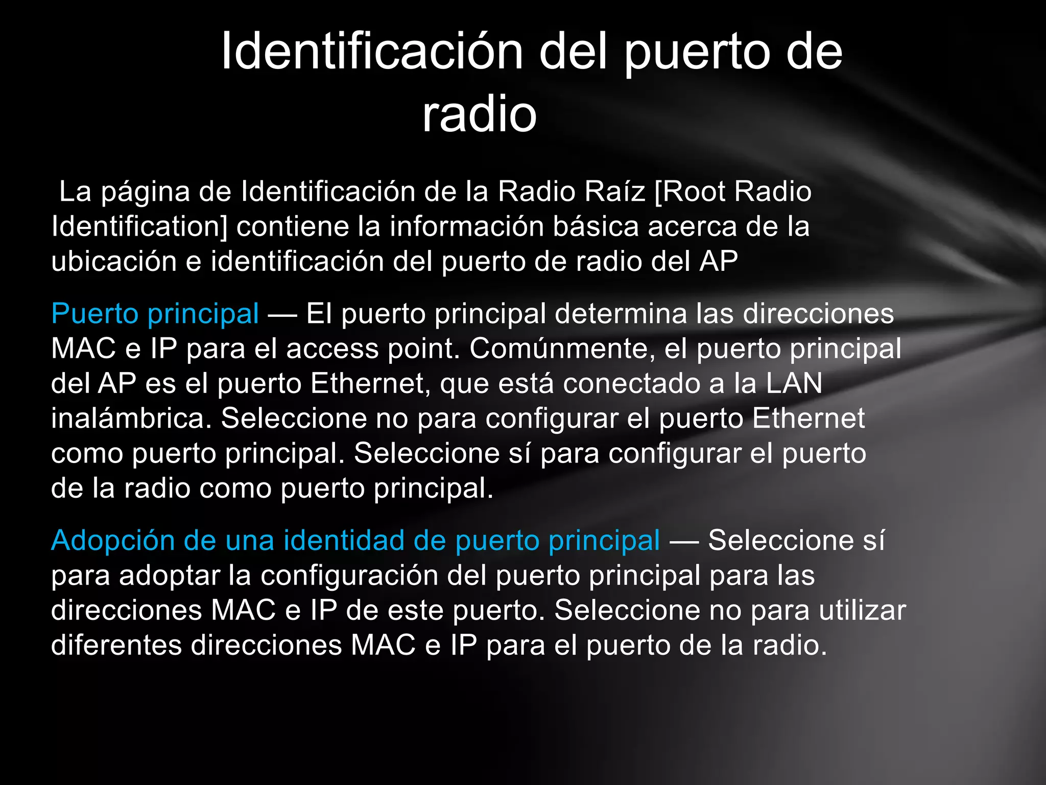 La página de Identificación de la Radio Raíz [Root Radio
Identification] contiene la información básica acerca de la
ubicación e identificación del puerto de radio del AP
Puerto principal — El puerto principal determina las direcciones
MAC e IP para el access point. Comúnmente, el puerto principal
del AP es el puerto Ethernet, que está conectado a la LAN
inalámbrica. Seleccione no para configurar el puerto Ethernet
como puerto principal. Seleccione sí para configurar el puerto
de la radio como puerto principal.
Adopción de una identidad de puerto principal — Seleccione sí
para adoptar la configuración del puerto principal para las
direcciones MAC e IP de este puerto. Seleccione no para utilizar
diferentes direcciones MAC e IP para el puerto de la radio.
Identificación del puerto de
radio
 
