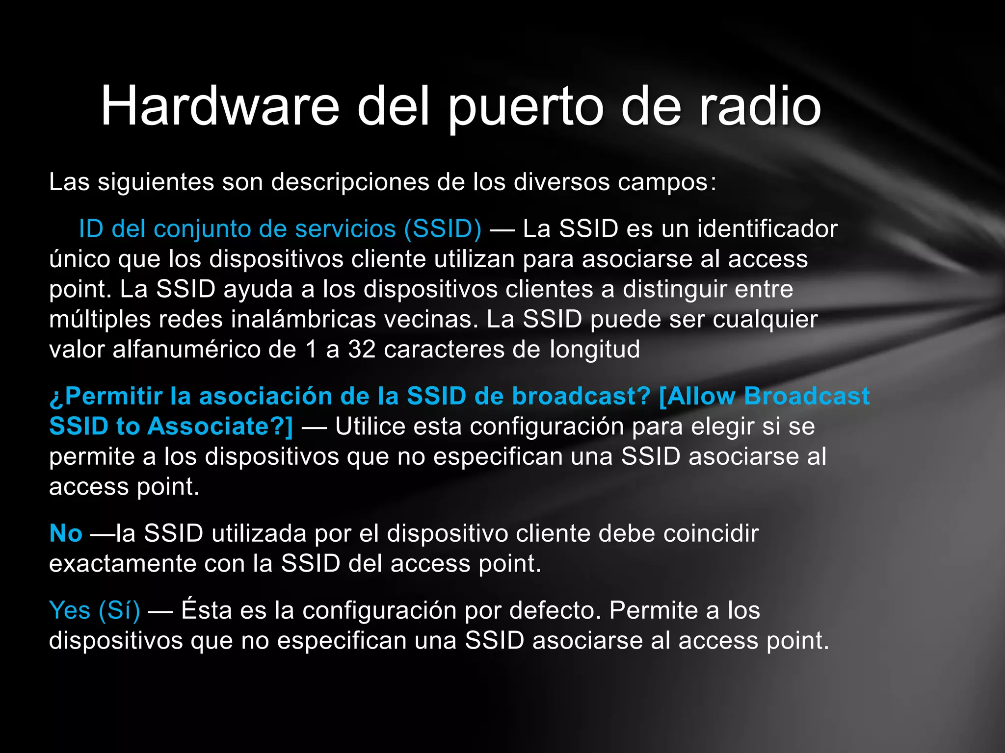 Las siguientes son descripciones de los diversos campos:
ID del conjunto de servicios (SSID) — La SSID es un identificador
único que los dispositivos cliente utilizan para asociarse al access
point. La SSID ayuda a los dispositivos clientes a distinguir entre
múltiples redes inalámbricas vecinas. La SSID puede ser cualquier
valor alfanumérico de 1 a 32 caracteres de longitud
¿Permitir la asociación de la SSID de broadcast? [Allow Broadcast
SSID to Associate?] — Utilice esta configuración para elegir si se
permite a los dispositivos que no especifican una SSID asociarse al
access point.
No —la SSID utilizada por el dispositivo cliente debe coincidir
exactamente con la SSID del access point.
Yes (Sí) — Ésta es la configuración por defecto. Permite a los
dispositivos que no especifican una SSID asociarse al access point.
Hardware del puerto de radio
 