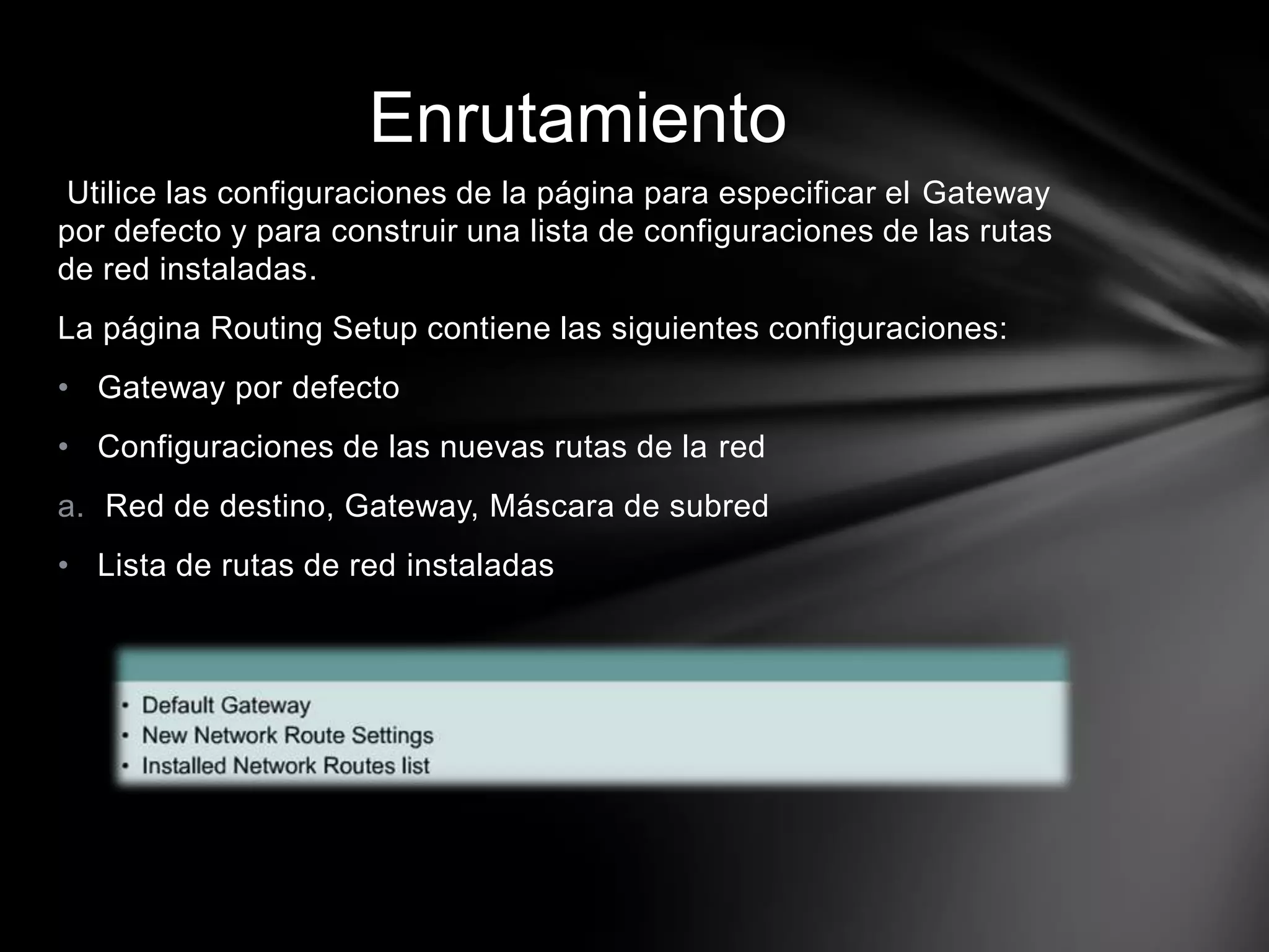 Utilice las configuraciones de la página para especificar el Gateway
por defecto y para construir una lista de configuraciones de las rutas
de red instaladas.
La página Routing Setup contiene las siguientes configuraciones:
• Gateway por defecto
• Configuraciones de las nuevas rutas de la red
a. Red de destino, Gateway, Máscara de subred
• Lista de rutas de red instaladas
Enrutamiento
 