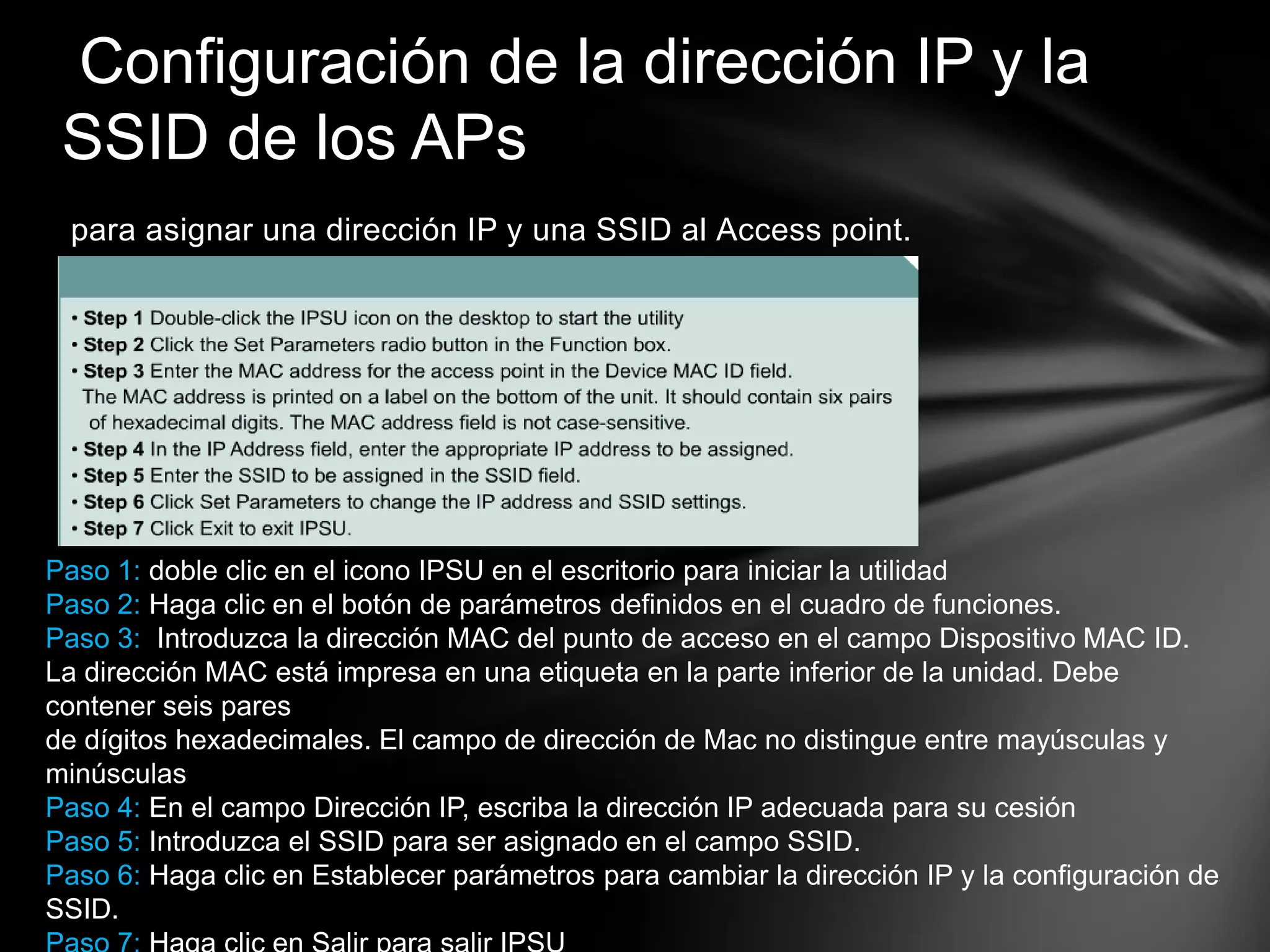 para asignar una dirección IP y una SSID al Access point.
Configuración de la dirección IP y la
SSID de los APs
Paso 1: doble clic en el icono IPSU en el escritorio para iniciar la utilidad
Paso 2: Haga clic en el botón de parámetros definidos en el cuadro de funciones.
Paso 3: Introduzca la dirección MAC del punto de acceso en el campo Dispositivo MAC ID.
La dirección MAC está impresa en una etiqueta en la parte inferior de la unidad. Debe
contener seis pares
de dígitos hexadecimales. El campo de dirección de Mac no distingue entre mayúsculas y
minúsculas
Paso 4: En el campo Dirección IP, escriba la dirección IP adecuada para su cesión
Paso 5: Introduzca el SSID para ser asignado en el campo SSID.
Paso 6: Haga clic en Establecer parámetros para cambiar la dirección IP y la configuración de
SSID.
 