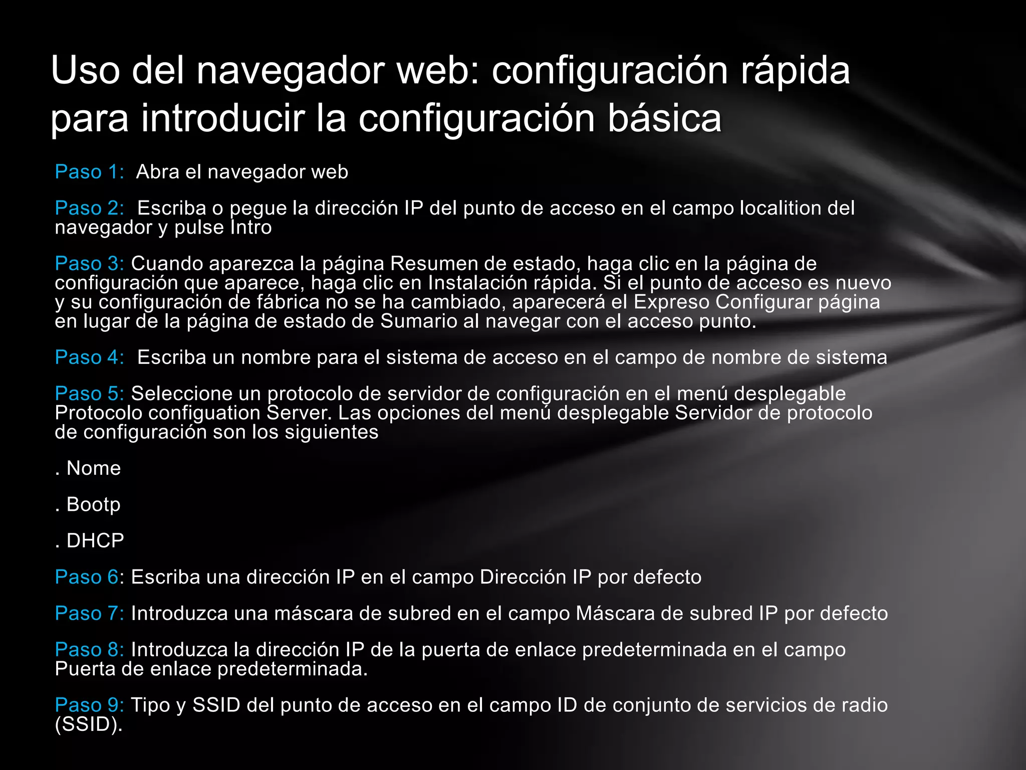 Paso 1: Abra el navegador web
Paso 2: Escriba o pegue la dirección IP del punto de acceso en el campo localition del
navegador y pulse Intro
Paso 3: Cuando aparezca la página Resumen de estado, haga clic en la página de
configuración que aparece, haga clic en Instalación rápida. Si el punto de acceso es nuevo
y su configuración de fábrica no se ha cambiado, aparecerá el Expreso Configurar página
en lugar de la página de estado de Sumario al navegar con el acceso punto.
Paso 4: Escriba un nombre para el sistema de acceso en el campo de nombre de sistema
Paso 5: Seleccione un protocolo de servidor de configuración en el menú desplegable
Protocolo configuation Server. Las opciones del menú desplegable Servidor de protocolo
de configuración son los siguientes
. Nome
. Bootp
. DHCP
Paso 6: Escriba una dirección IP en el campo Dirección IP por defecto
Paso 7: Introduzca una máscara de subred en el campo Máscara de subred IP por defecto
Paso 8: Introduzca la dirección IP de la puerta de enlace predeterminada en el campo
Puerta de enlace predeterminada.
Paso 9: Tipo y SSID del punto de acceso en el campo ID de conjunto de servicios de radio
(SSID).
Uso del navegador web: configuración rápida
para introducir la configuración básica
 