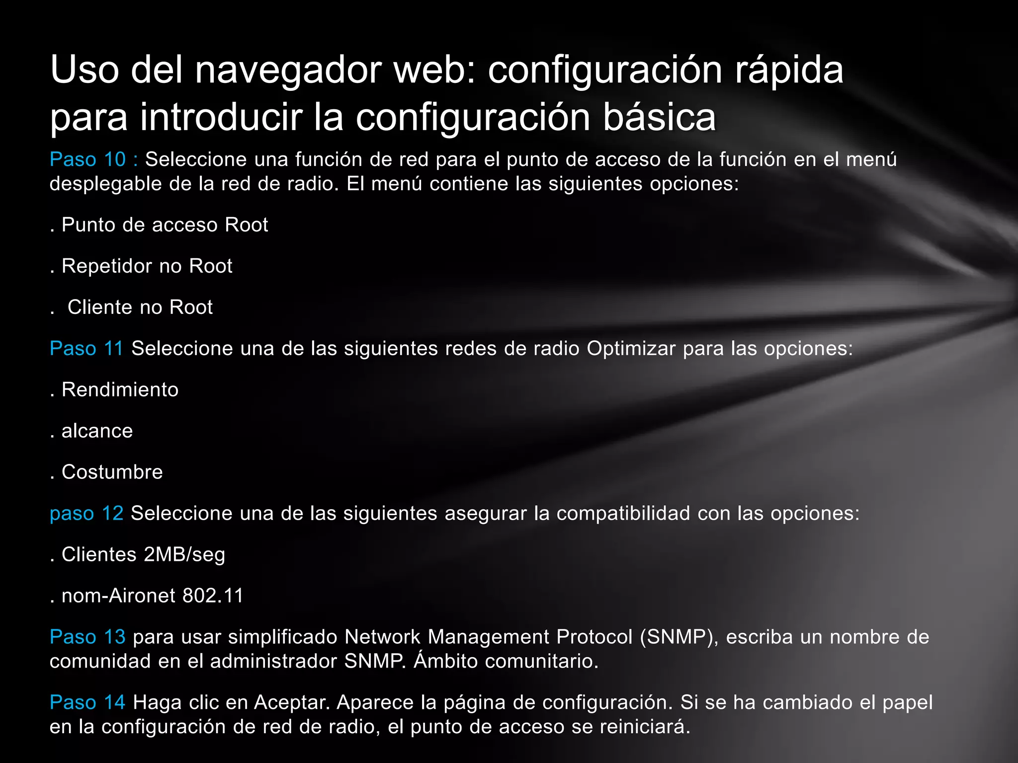 Paso 10 : Seleccione una función de red para el punto de acceso de la función en el menú
desplegable de la red de radio. El menú contiene las siguientes opciones:
. Punto de acceso Root
. Repetidor no Root
. Cliente no Root
Paso 11 Seleccione una de las siguientes redes de radio Optimizar para las opciones:
. Rendimiento
. alcance
. Costumbre
paso 12 Seleccione una de las siguientes asegurar la compatibilidad con las opciones:
. Clientes 2MB/seg
. nom-Aironet 802.11
Paso 13 para usar simplificado Network Management Protocol (SNMP), escriba un nombre de
comunidad en el administrador SNMP. Ámbito comunitario.
Paso 14 Haga clic en Aceptar. Aparece la página de configuración. Si se ha cambiado el papel
en la configuración de red de radio, el punto de acceso se reiniciará.
Uso del navegador web: configuración rápida
para introducir la configuración básica
 