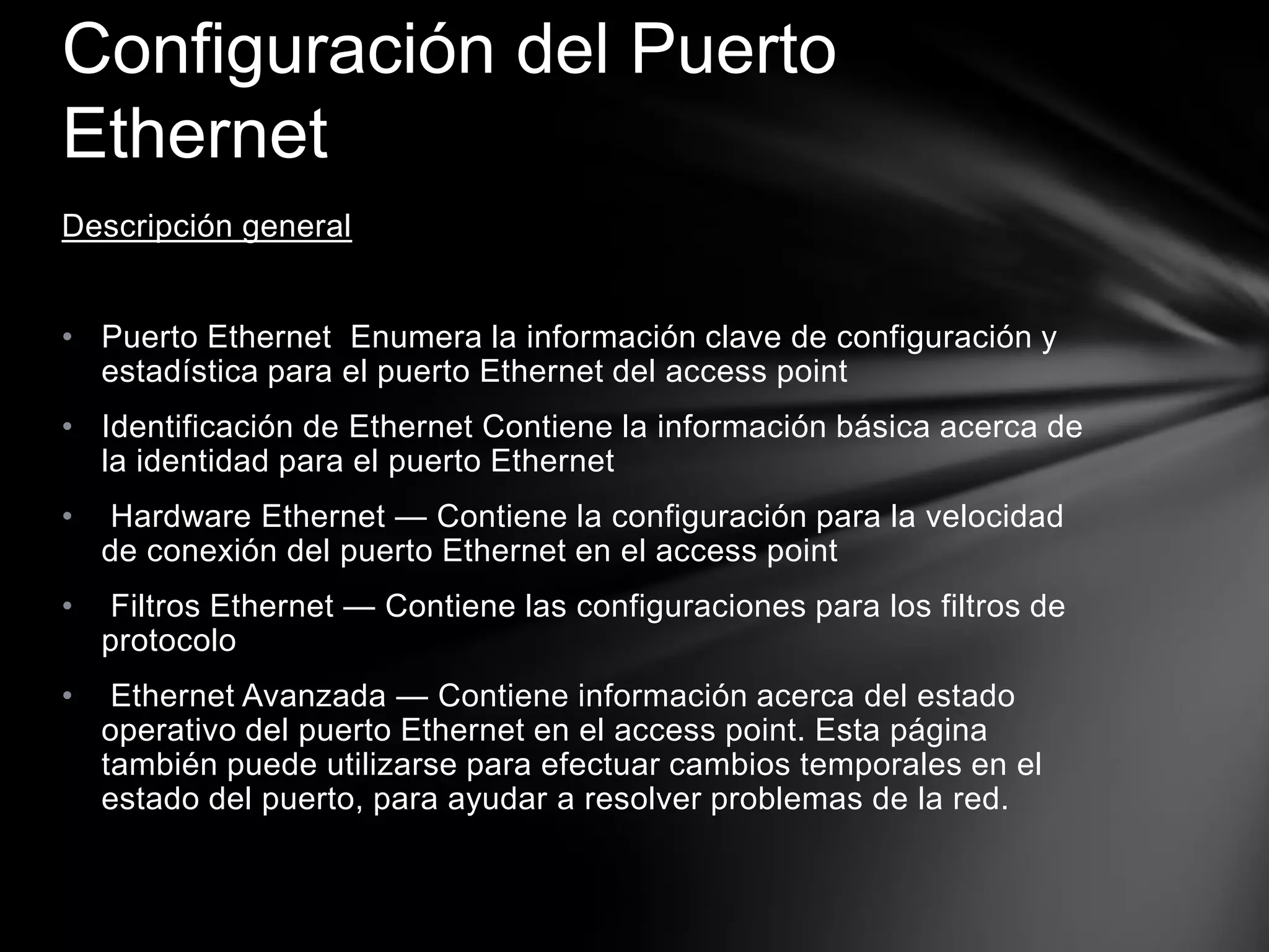 Descripción general
• Puerto Ethernet Enumera la información clave de configuración y
estadística para el puerto Ethernet del access point
• Identificación de Ethernet Contiene la información básica acerca de
la identidad para el puerto Ethernet
• Hardware Ethernet — Contiene la configuración para la velocidad
de conexión del puerto Ethernet en el access point
• Filtros Ethernet — Contiene las configuraciones para los filtros de
protocolo
• Ethernet Avanzada — Contiene información acerca del estado
operativo del puerto Ethernet en el access point. Esta página
también puede utilizarse para efectuar cambios temporales en el
estado del puerto, para ayudar a resolver problemas de la red.
Configuración del Puerto
Ethernet
 