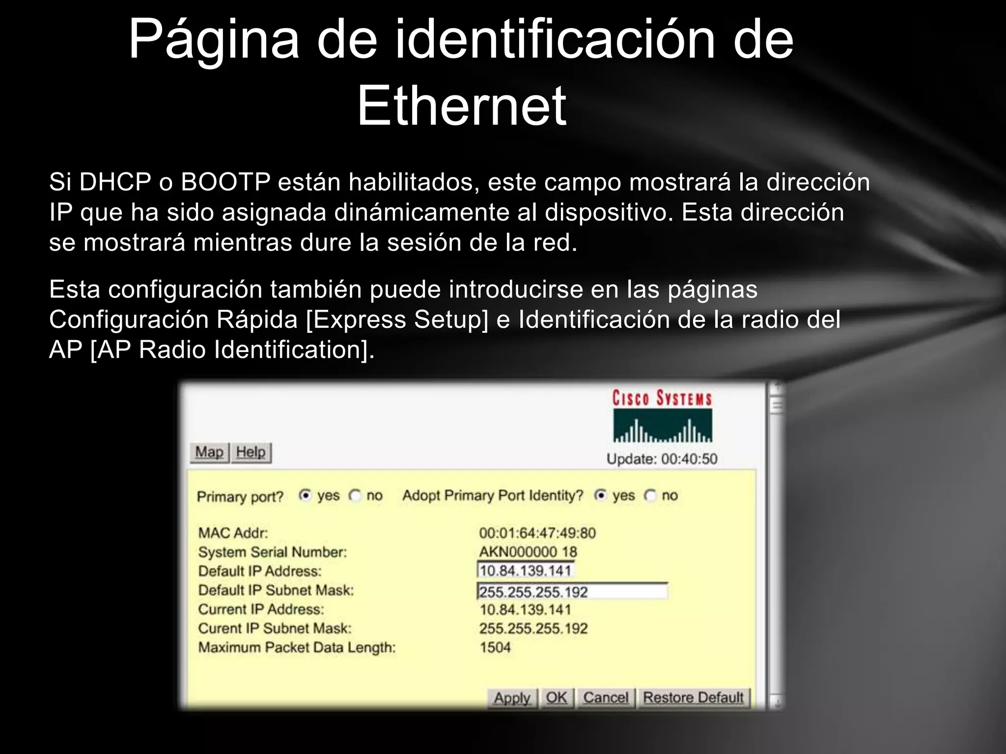 Si DHCP o BOOTP están habilitados, este campo mostrará la dirección
IP que ha sido asignada dinámicamente al dispositivo. Esta dirección
se mostrará mientras dure la sesión de la red.
Esta configuración también puede introducirse en las páginas
Configuración Rápida [Express Setup] e Identificación de la radio del
AP [AP Radio Identification].
Página de identificación de
Ethernet
 