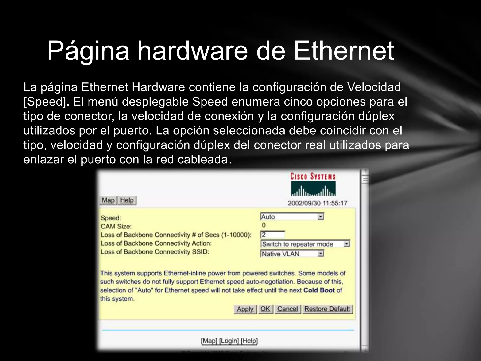 La página Ethernet Hardware contiene la configuración de Velocidad
[Speed]. El menú desplegable Speed enumera cinco opciones para el
tipo de conector, la velocidad de conexión y la configuración dúplex
utilizados por el puerto. La opción seleccionada debe coincidir con el
tipo, velocidad y configuración dúplex del conector real utilizados para
enlazar el puerto con la red cableada.
Página hardware de Ethernet
 