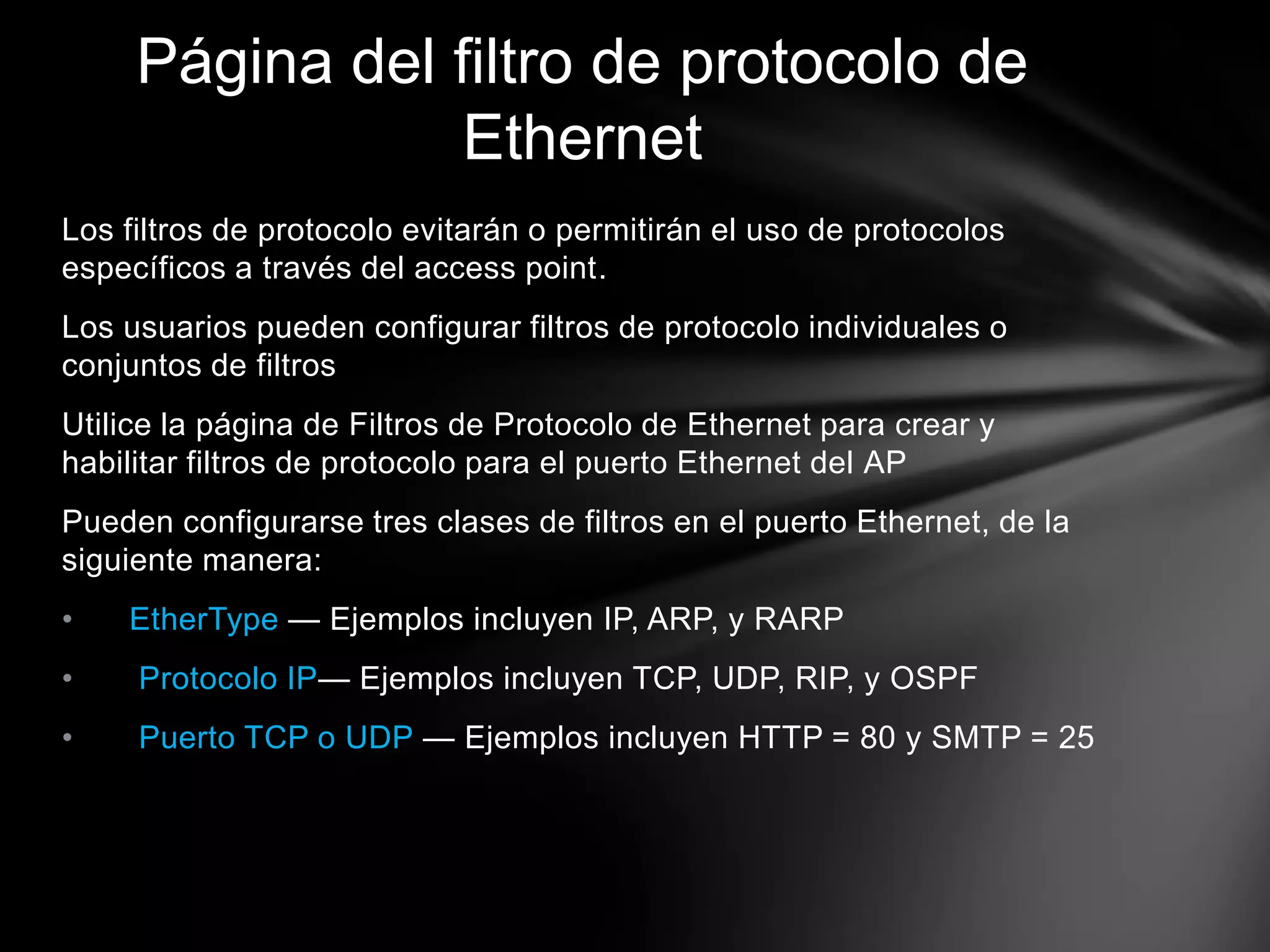 Los filtros de protocolo evitarán o permitirán el uso de protocolos
específicos a través del access point.
Los usuarios pueden configurar filtros de protocolo individuales o
conjuntos de filtros
Utilice la página de Filtros de Protocolo de Ethernet para crear y
habilitar filtros de protocolo para el puerto Ethernet del AP
Pueden configurarse tres clases de filtros en el puerto Ethernet, de la
siguiente manera:
• EtherType — Ejemplos incluyen IP, ARP, y RARP
• Protocolo IP— Ejemplos incluyen TCP, UDP, RIP, y OSPF
• Puerto TCP o UDP — Ejemplos incluyen HTTP = 80 y SMTP = 25
Página del filtro de protocolo de
Ethernet
 