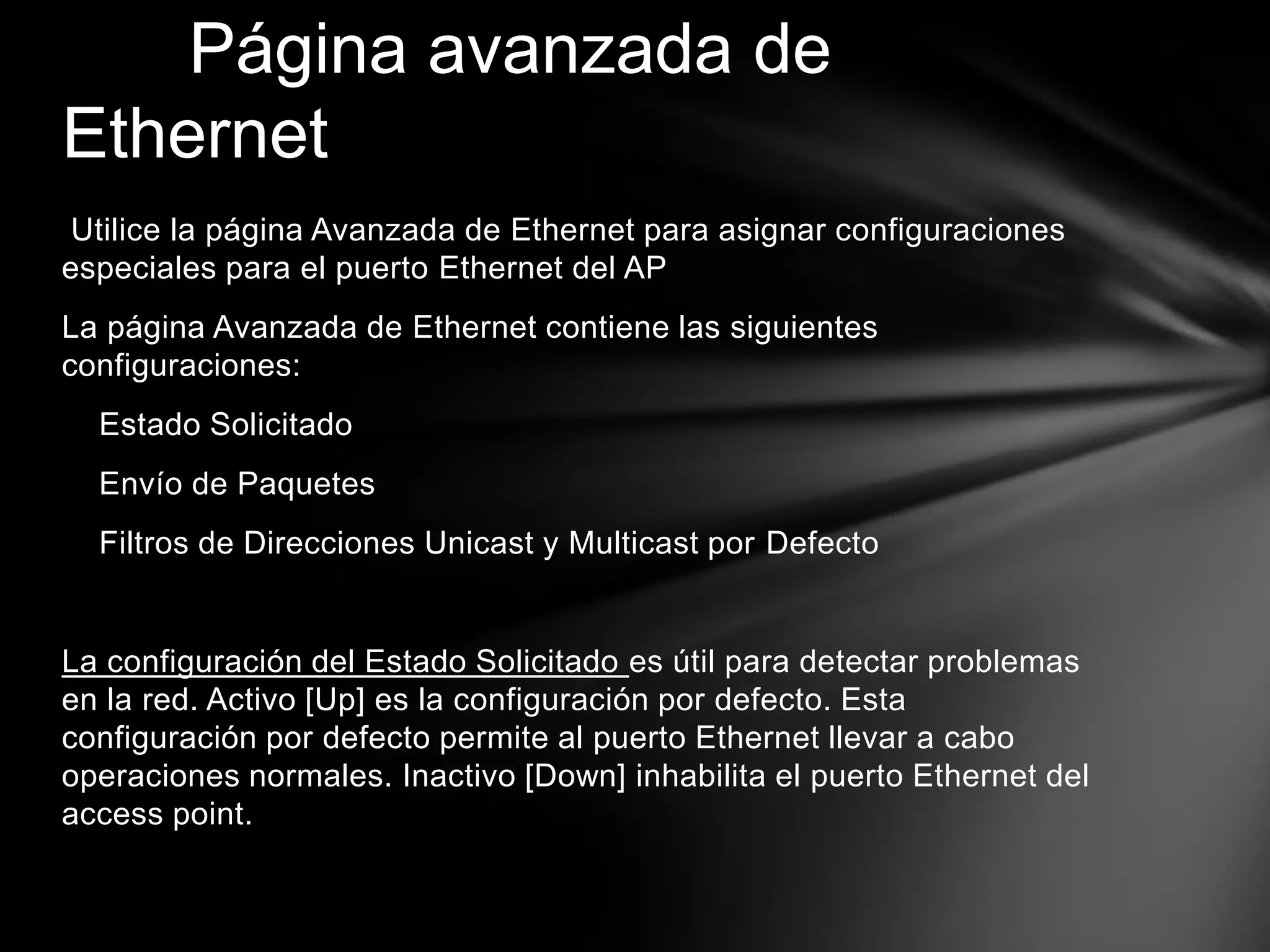 Utilice la página Avanzada de Ethernet para asignar configuraciones
especiales para el puerto Ethernet del AP
La página Avanzada de Ethernet contiene las siguientes
configuraciones:
Estado Solicitado
Envío de Paquetes
Filtros de Direcciones Unicast y Multicast por Defecto
La configuración del Estado Solicitado es útil para detectar problemas
en la red. Activo [Up] es la configuración por defecto. Esta
configuración por defecto permite al puerto Ethernet llevar a cabo
operaciones normales. Inactivo [Down] inhabilita el puerto Ethernet del
access point.
Página avanzada de
Ethernet
 