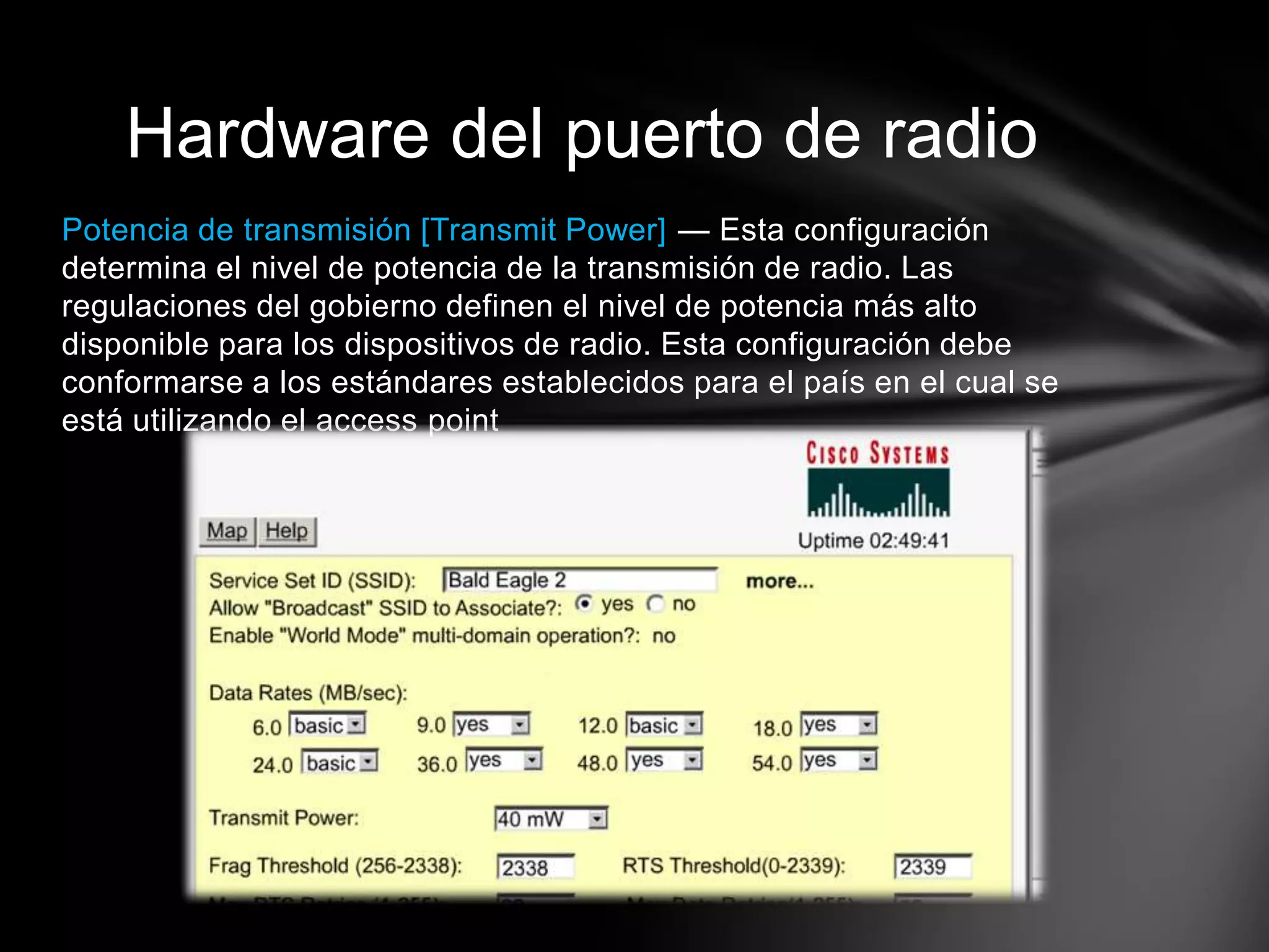 Potencia de transmisión [Transmit Power] — Esta configuración
determina el nivel de potencia de la transmisión de radio. Las
regulaciones del gobierno definen el nivel de potencia más alto
disponible para los dispositivos de radio. Esta configuración debe
conformarse a los estándares establecidos para el país en el cual se
está utilizando el access point
Hardware del puerto de radio
 