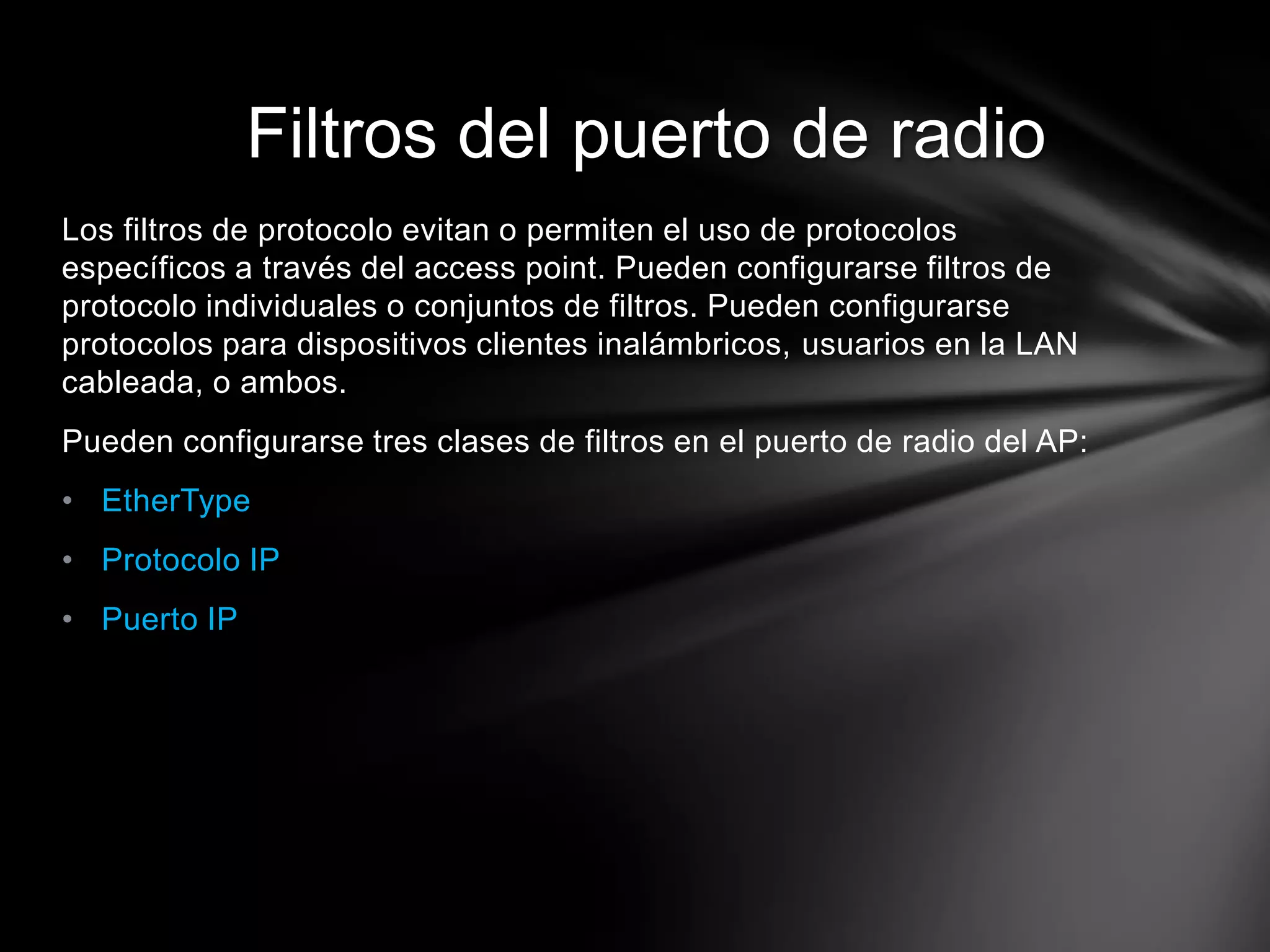 Los filtros de protocolo evitan o permiten el uso de protocolos
específicos a través del access point. Pueden configurarse filtros de
protocolo individuales o conjuntos de filtros. Pueden configurarse
protocolos para dispositivos clientes inalámbricos, usuarios en la LAN
cableada, o ambos.
Pueden configurarse tres clases de filtros en el puerto de radio del AP:
• EtherType
• Protocolo IP
• Puerto IP
Filtros del puerto de radio
 