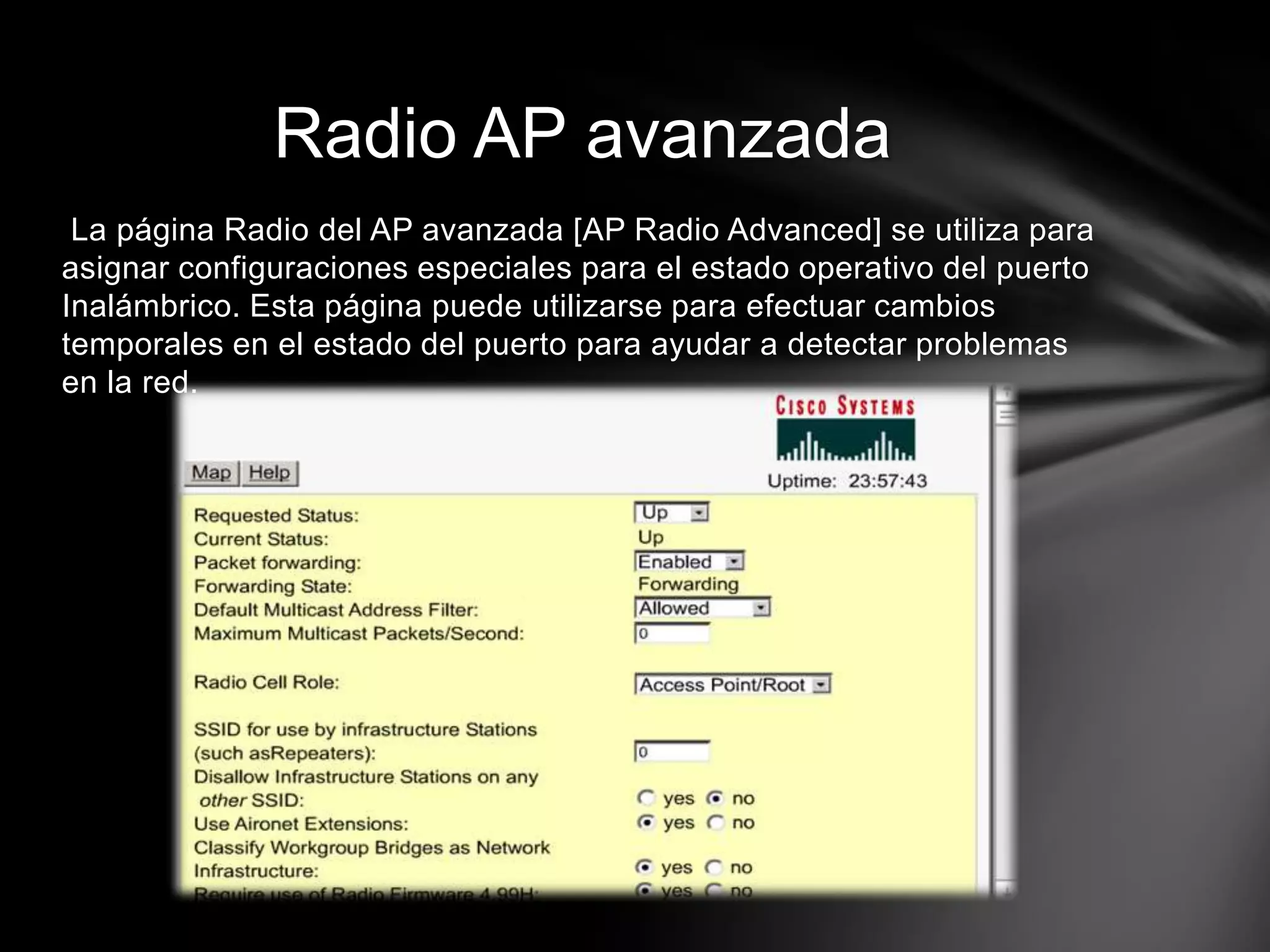 La página Radio del AP avanzada [AP Radio Advanced] se utiliza para
asignar configuraciones especiales para el estado operativo del puerto
Inalámbrico. Esta página puede utilizarse para efectuar cambios
temporales en el estado del puerto para ayudar a detectar problemas
en la red.
Radio AP avanzada
 