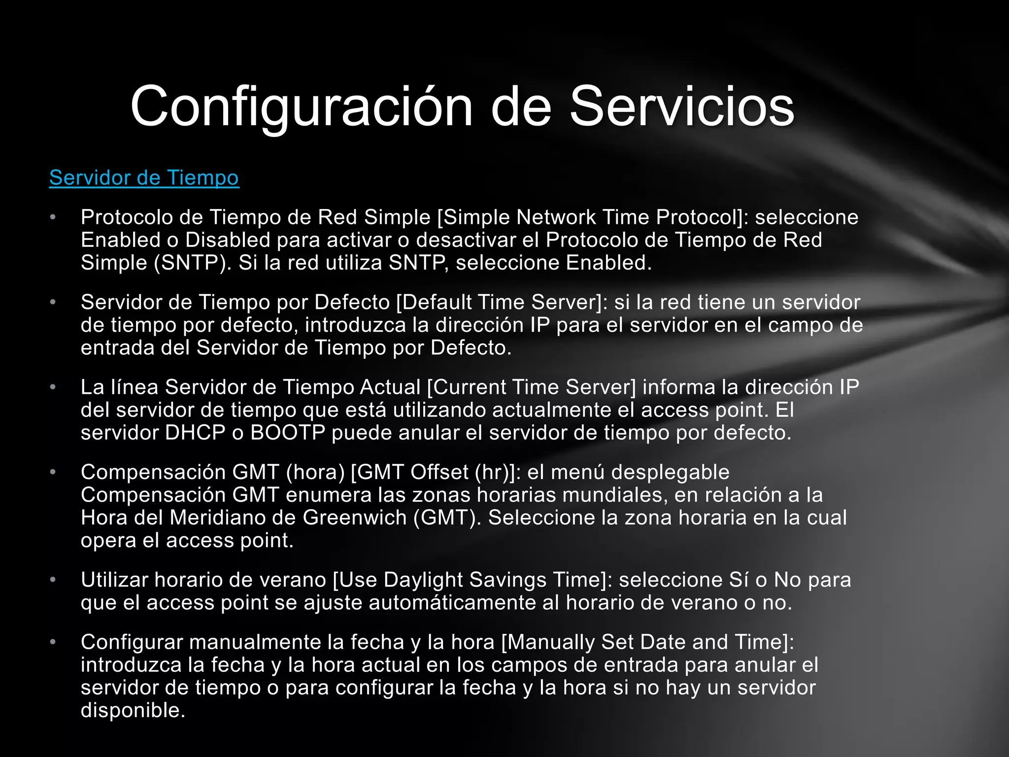Servidor de Tiempo
• Protocolo de Tiempo de Red Simple [Simple Network Time Protocol]: seleccione
Enabled o Disabled para activar o desactivar el Protocolo de Tiempo de Red
Simple (SNTP). Si la red utiliza SNTP, seleccione Enabled.
• Servidor de Tiempo por Defecto [Default Time Server]: si la red tiene un servidor
de tiempo por defecto, introduzca la dirección IP para el servidor en el campo de
entrada del Servidor de Tiempo por Defecto.
• La línea Servidor de Tiempo Actual [Current Time Server] informa la dirección IP
del servidor de tiempo que está utilizando actualmente el access point. El
servidor DHCP o BOOTP puede anular el servidor de tiempo por defecto.
• Compensación GMT (hora) [GMT Offset (hr)]: el menú desplegable
Compensación GMT enumera las zonas horarias mundiales, en relación a la
Hora del Meridiano de Greenwich (GMT). Seleccione la zona horaria en la cual
opera el access point.
• Utilizar horario de verano [Use Daylight Savings Time]: seleccione Sí o No para
que el access point se ajuste automáticamente al horario de verano o no.
• Configurar manualmente la fecha y la hora [Manually Set Date and Time]:
introduzca la fecha y la hora actual en los campos de entrada para anular el
servidor de tiempo o para configurar la fecha y la hora si no hay un servidor
disponible.
Configuración de Servicios
 