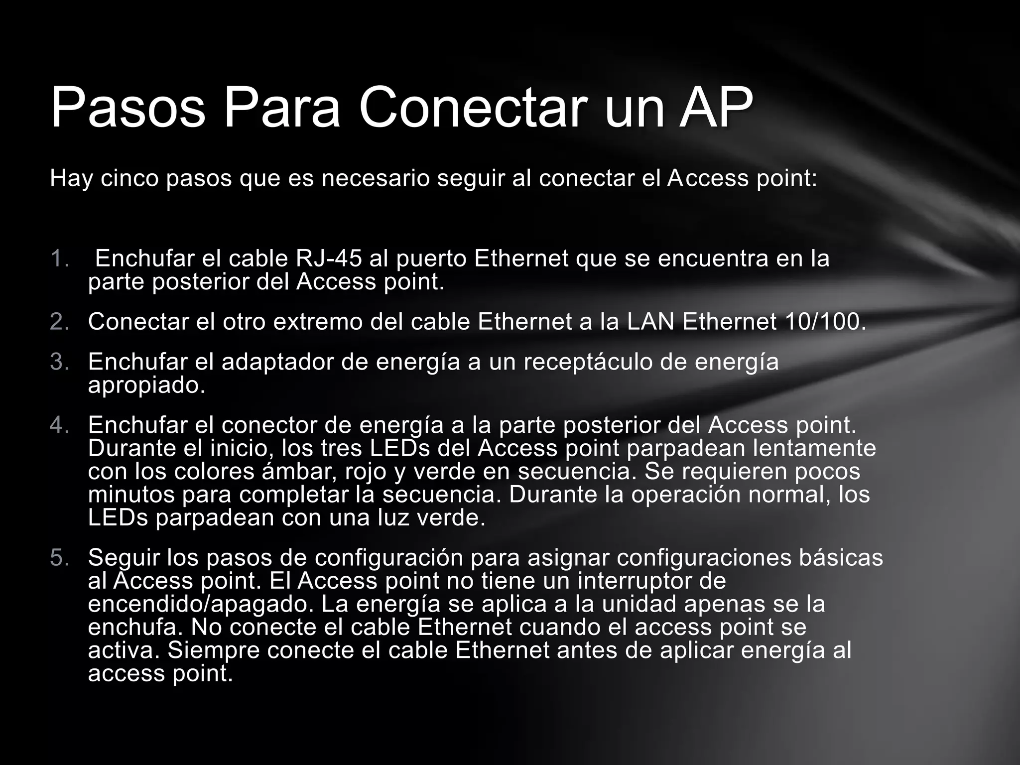 Hay cinco pasos que es necesario seguir al conectar el Access point:
1. Enchufar el cable RJ-45 al puerto Ethernet que se encuentra en la
parte posterior del Access point.
2. Conectar el otro extremo del cable Ethernet a la LAN Ethernet 10/100.
3. Enchufar el adaptador de energía a un receptáculo de energía
apropiado.
4. Enchufar el conector de energía a la parte posterior del Access point.
Durante el inicio, los tres LEDs del Access point parpadean lentamente
con los colores ámbar, rojo y verde en secuencia. Se requieren pocos
minutos para completar la secuencia. Durante la operación normal, los
LEDs parpadean con una luz verde.
5. Seguir los pasos de configuración para asignar configuraciones básicas
al Access point. El Access point no tiene un interruptor de
encendido/apagado. La energía se aplica a la unidad apenas se la
enchufa. No conecte el cable Ethernet cuando el access point se
activa. Siempre conecte el cable Ethernet antes de aplicar energía al
access point.
Pasos Para Conectar un AP
 