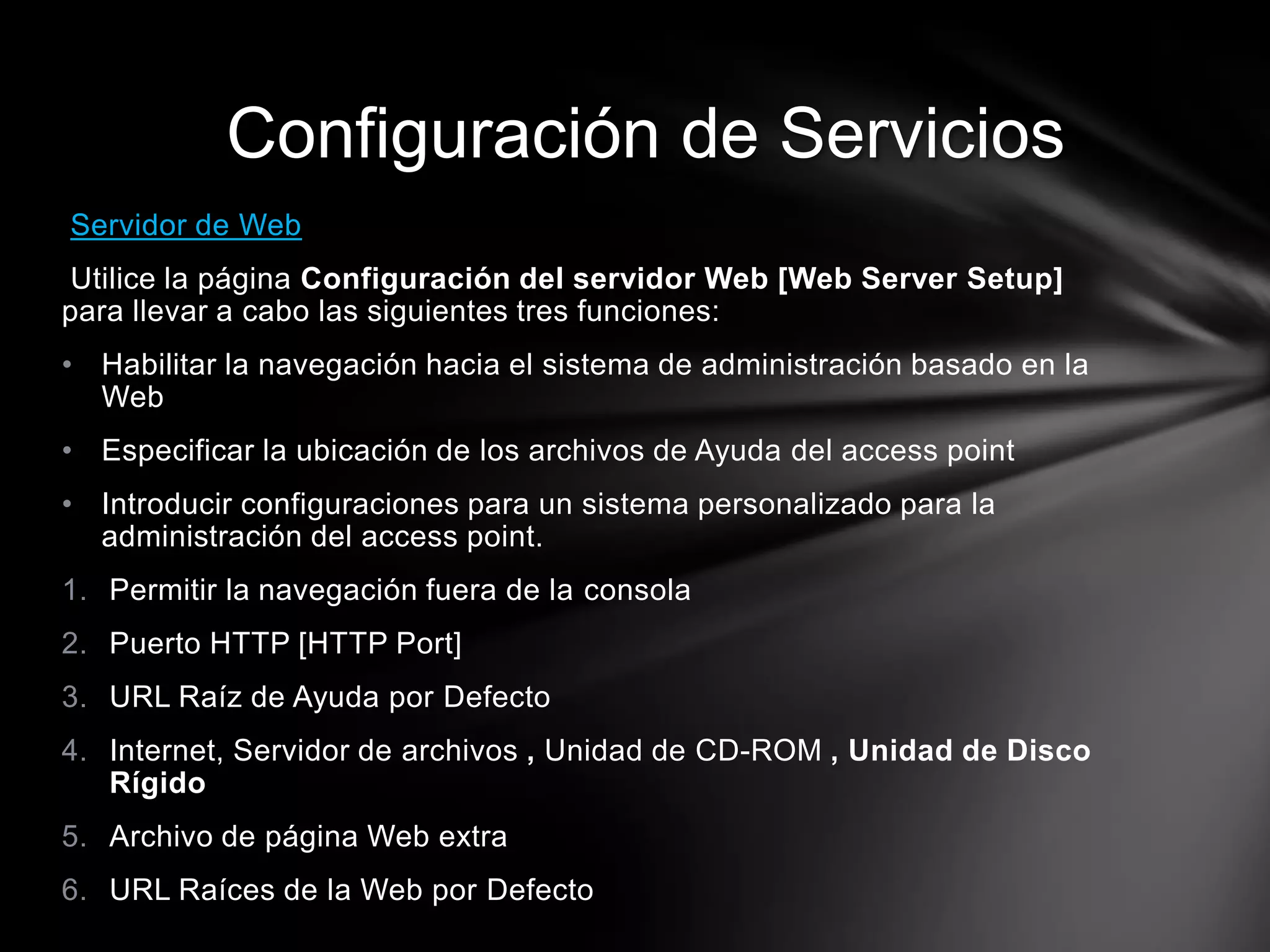 Servidor de Web
Utilice la página Configuración del servidor Web [Web Server Setup]
para llevar a cabo las siguientes tres funciones:
• Habilitar la navegación hacia el sistema de administración basado en la
Web
• Especificar la ubicación de los archivos de Ayuda del access point
• Introducir configuraciones para un sistema personalizado para la
administración del access point.
1. Permitir la navegación fuera de la consola
2. Puerto HTTP [HTTP Port]
3. URL Raíz de Ayuda por Defecto
4. Internet, Servidor de archivos , Unidad de CD-ROM , Unidad de Disco
Rígido
5. Archivo de página Web extra
6. URL Raíces de la Web por Defecto
Configuración de Servicios
 