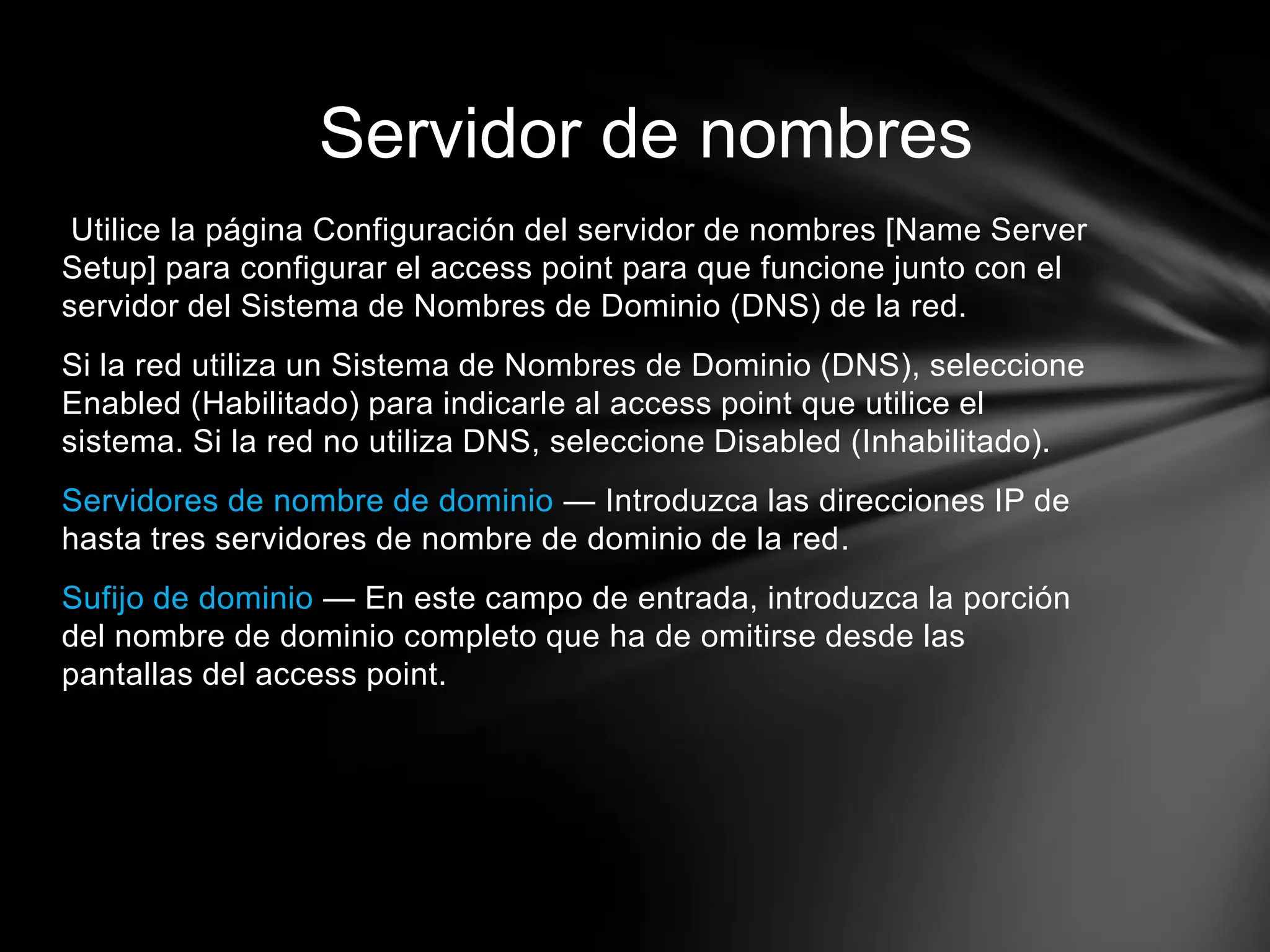 Utilice la página Configuración del servidor de nombres [Name Server
Setup] para configurar el access point para que funcione junto con el
servidor del Sistema de Nombres de Dominio (DNS) de la red.
Si la red utiliza un Sistema de Nombres de Dominio (DNS), seleccione
Enabled (Habilitado) para indicarle al access point que utilice el
sistema. Si la red no utiliza DNS, seleccione Disabled (Inhabilitado).
Servidores de nombre de dominio — Introduzca las direcciones IP de
hasta tres servidores de nombre de dominio de la red.
Sufijo de dominio — En este campo de entrada, introduzca la porción
del nombre de dominio completo que ha de omitirse desde las
pantallas del access point.
Servidor de nombres
 