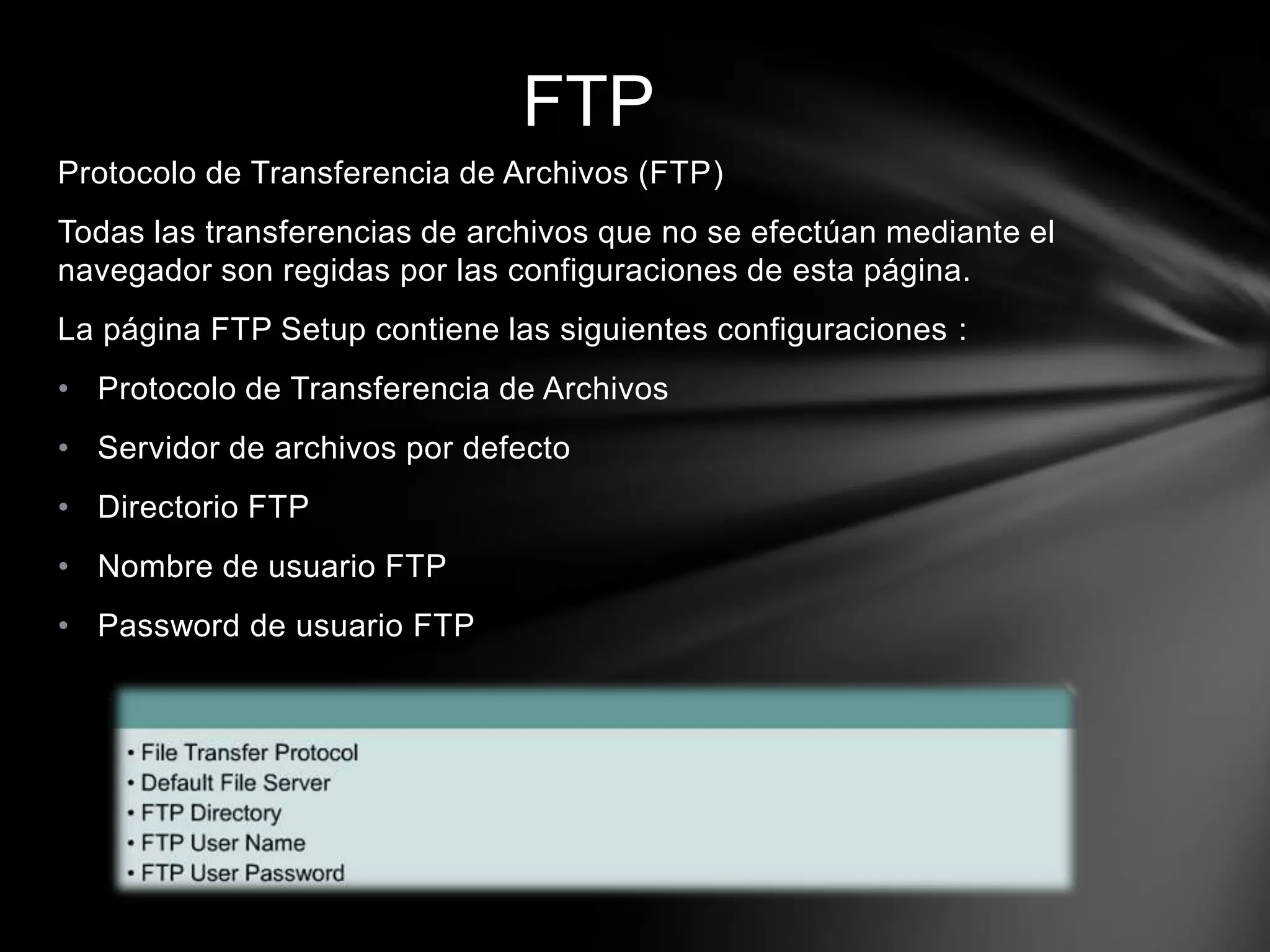 Protocolo de Transferencia de Archivos (FTP)
Todas las transferencias de archivos que no se efectúan mediante el
navegador son regidas por las configuraciones de esta página.
La página FTP Setup contiene las siguientes configuraciones :
• Protocolo de Transferencia de Archivos
• Servidor de archivos por defecto
• Directorio FTP
• Nombre de usuario FTP
• Password de usuario FTP
FTP
 