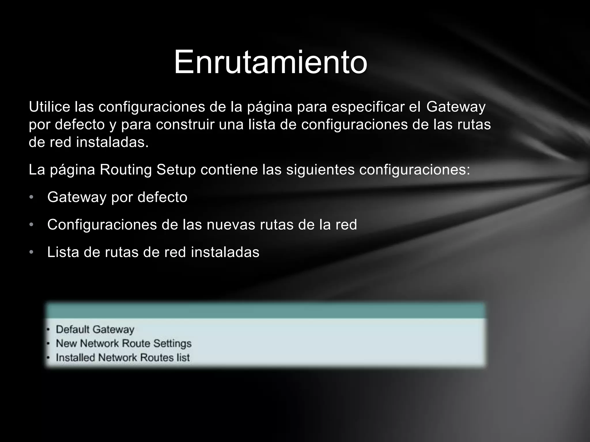 Utilice las configuraciones de la página para especificar el Gateway
por defecto y para construir una lista de configuraciones de las rutas
de red instaladas.
La página Routing Setup contiene las siguientes configuraciones:
• Gateway por defecto
• Configuraciones de las nuevas rutas de la red
• Lista de rutas de red instaladas
Enrutamiento
 