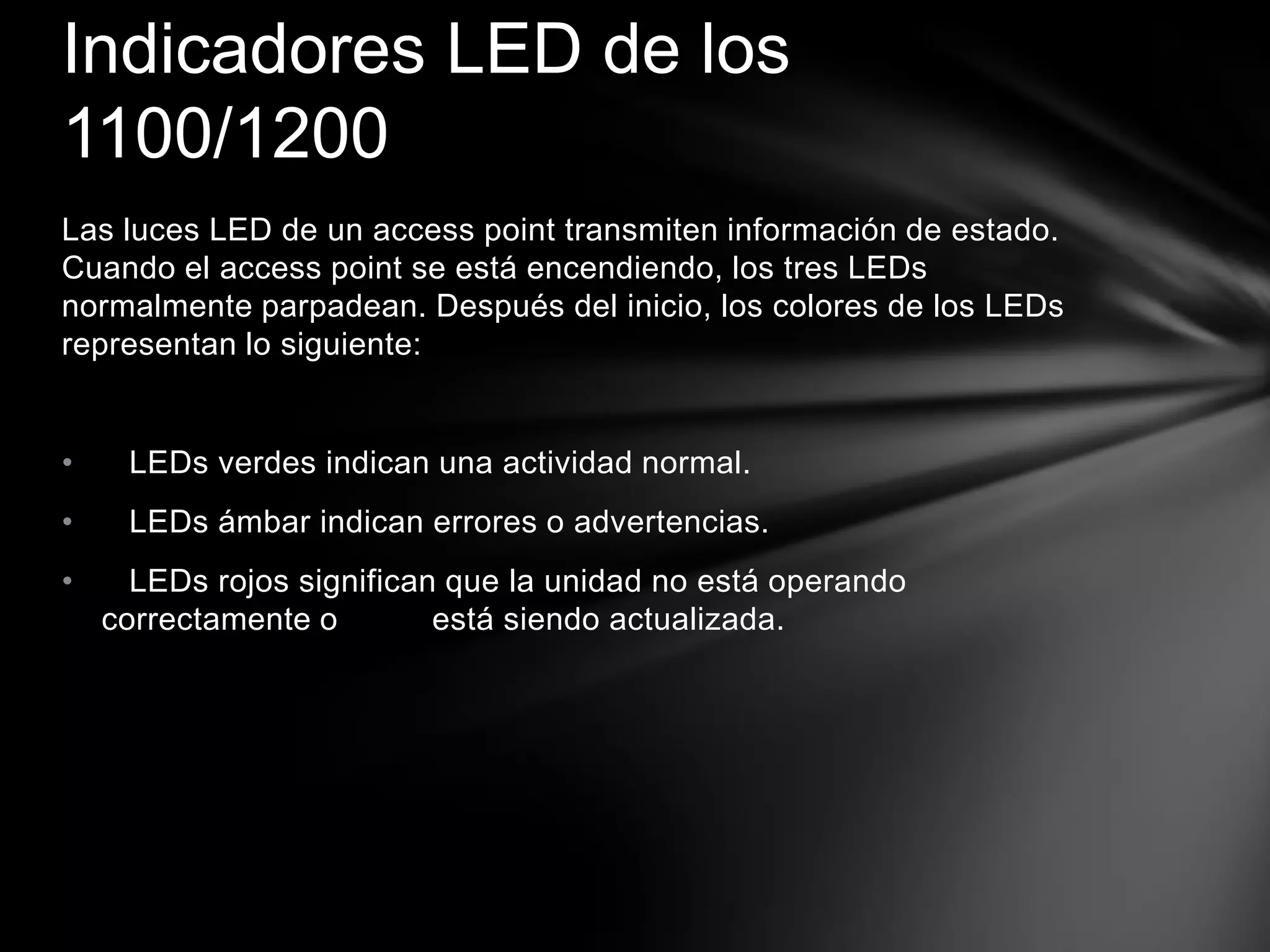 Las luces LED de un access point transmiten información de estado.
Cuando el access point se está encendiendo, los tres LEDs
normalmente parpadean. Después del inicio, los colores de los LEDs
representan lo siguiente:
• LEDs verdes indican una actividad normal.
• LEDs ámbar indican errores o advertencias.
• LEDs rojos significan que la unidad no está operando
correctamente o está siendo actualizada.
Indicadores LED de los
1100/1200
 