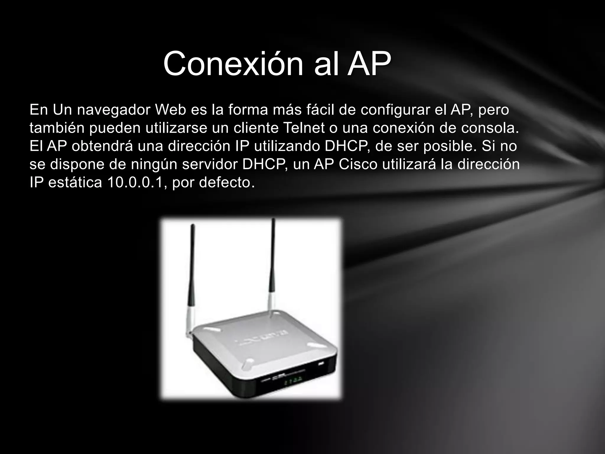 En Un navegador Web es la forma más fácil de configurar el AP, pero
también pueden utilizarse un cliente Telnet o una conexión de consola.
El AP obtendrá una dirección IP utilizando DHCP, de ser posible. Si no
se dispone de ningún servidor DHCP, un AP Cisco utilizará la dirección
IP estática 10.0.0.1, por defecto.
Conexión al AP
 