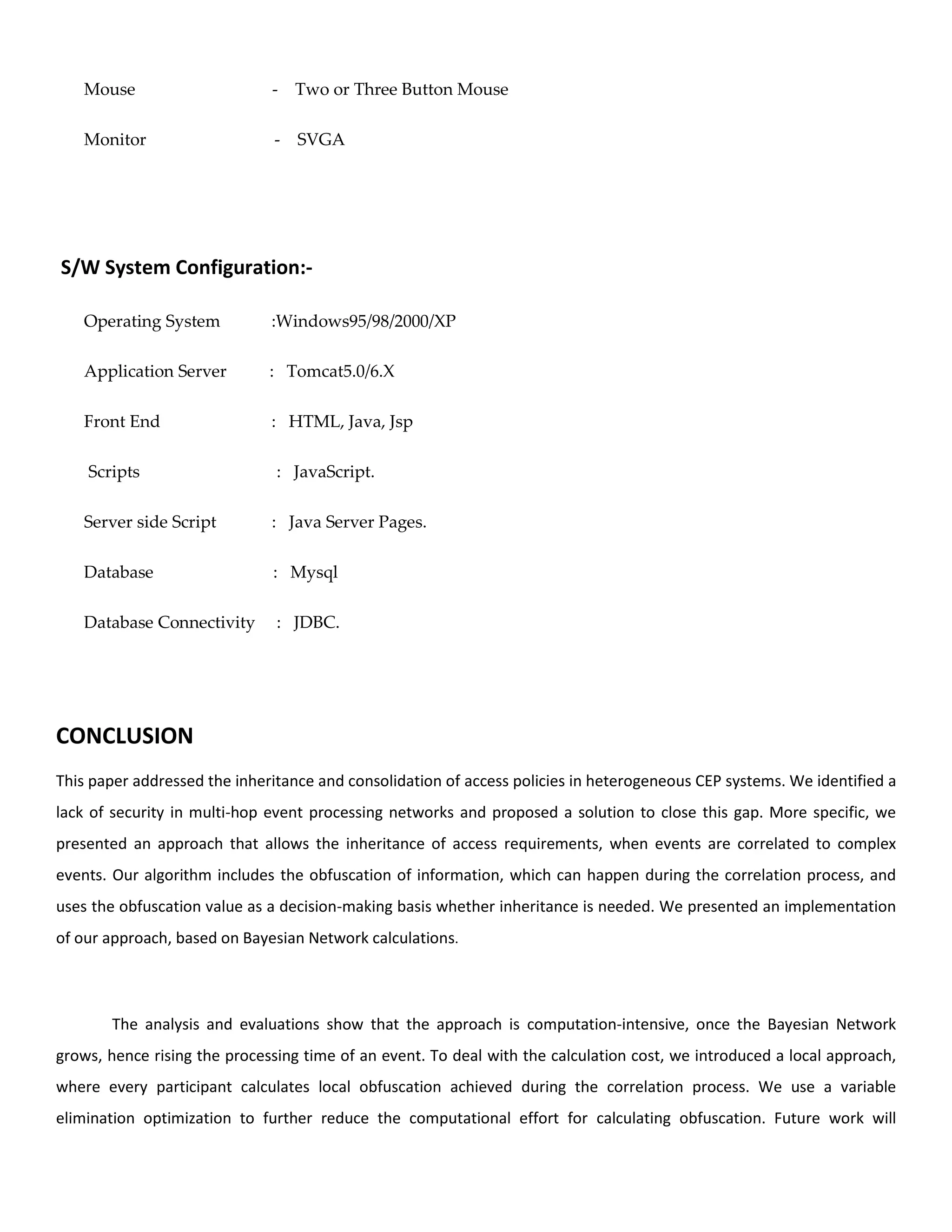 Mouse - Two or Three Button Mouse
Monitor - SVGA
S/W System Configuration:-
Operating System :Windows95/98/2000/XP
Application Server : Tomcat5.0/6.X
Front End : HTML, Java, Jsp
Scripts : JavaScript.
Server side Script : Java Server Pages.
Database : Mysql
Database Connectivity : JDBC.
CONCLUSION
This paper addressed the inheritance and consolidation of access policies in heterogeneous CEP systems. We identified a
lack of security in multi-hop event processing networks and proposed a solution to close this gap. More specific, we
presented an approach that allows the inheritance of access requirements, when events are correlated to complex
events. Our algorithm includes the obfuscation of information, which can happen during the correlation process, and
uses the obfuscation value as a decision-making basis whether inheritance is needed. We presented an implementation
of our approach, based on Bayesian Network calculations.
The analysis and evaluations show that the approach is computation-intensive, once the Bayesian Network
grows, hence rising the processing time of an event. To deal with the calculation cost, we introduced a local approach,
where every participant calculates local obfuscation achieved during the correlation process. We use a variable
elimination optimization to further reduce the computational effort for calculating obfuscation. Future work will
 