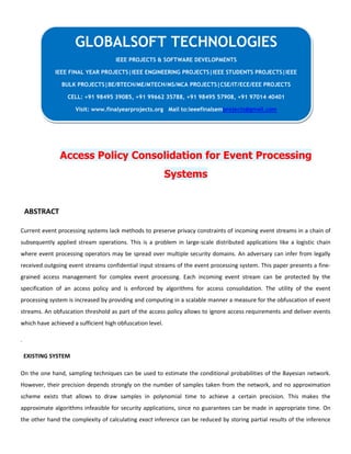 Access Policy Consolidation for Event Processing
Systems
ABSTRACT
Current event processing systems lack methods to preserve privacy constraints of incoming event streams in a chain of
subsequently applied stream operations. This is a problem in large-scale distributed applications like a logistic chain
where event processing operators may be spread over multiple security domains. An adversary can infer from legally
received outgoing event streams confidential input streams of the event processing system. This paper presents a fine-
grained access management for complex event processing. Each incoming event stream can be protected by the
specification of an access policy and is enforced by algorithms for access consolidation. The utility of the event
processing system is increased by providing and computing in a scalable manner a measure for the obfuscation of event
streams. An obfuscation threshold as part of the access policy allows to ignore access requirements and deliver events
which have achieved a sufficient high obfuscation level.
.
EXISTING SYSTEM
On the one hand, sampling techniques can be used to estimate the conditional probabilities of the Bayesian network.
However, their precision depends strongly on the number of samples taken from the network, and no approximation
scheme exists that allows to draw samples in polynomial time to achieve a certain precision. This makes the
approximate algorithms infeasible for security applications, since no guarantees can be made in appropriate time. On
the other hand the complexity of calculating exact inference can be reduced by storing partial results of the inference
GLOBALSOFT TECHNOLOGIES
IEEE PROJECTS & SOFTWARE DEVELOPMENTS
IEEE FINAL YEAR PROJECTS|IEEE ENGINEERING PROJECTS|IEEE STUDENTS PROJECTS|IEEE
BULK PROJECTS|BE/BTECH/ME/MTECH/MS/MCA PROJECTS|CSE/IT/ECE/EEE PROJECTS
CELL: +91 98495 39085, +91 99662 35788, +91 98495 57908, +91 97014 40401
Visit: www.finalyearprojects.org Mail to:ieeefinalsemprojects@gmail.com
 