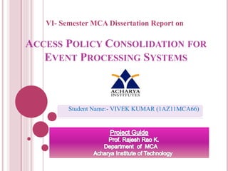 ACCESS POLICY CONSOLIDATION FOR
EVENT PROCESSING SYSTEMS
VI- Semester MCA Dissertation Report on
Student Name:- VIVEK KUMAR (1AZ11MCA66)
 