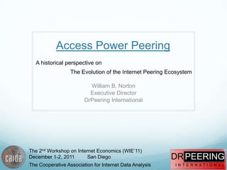Access Power Peering
   A historical perspective on
                  The Evolution of the Internet Peering Ecosystem

                          William B. Norton
                          Executive Director
                        DrPeering International




The 2nd Workshop on Internet Economics (WIE‟11)
December 1-2, 2011       San Diego                       DR PEERING
The Cooperative Association for Internet Data Analysis    I N T E R N AT I O N A L
 