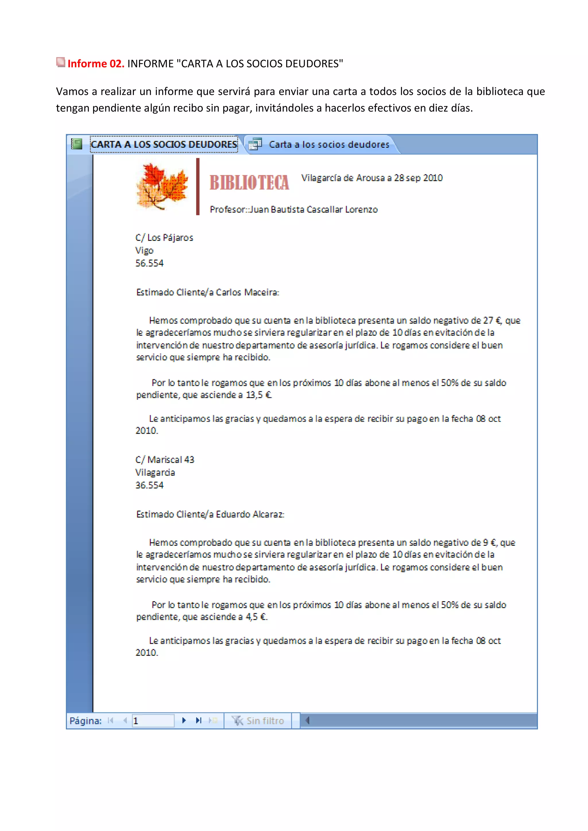 Informe 02. INFORME "CARTA A LOS SOCIOS DEUDORES"

Vamos a realizar un informe que servirá para enviar una carta a todos los socios de la biblioteca que
tengan pendiente algún recibo sin pagar, invitándoles a hacerlos efectivos en diez días.
 