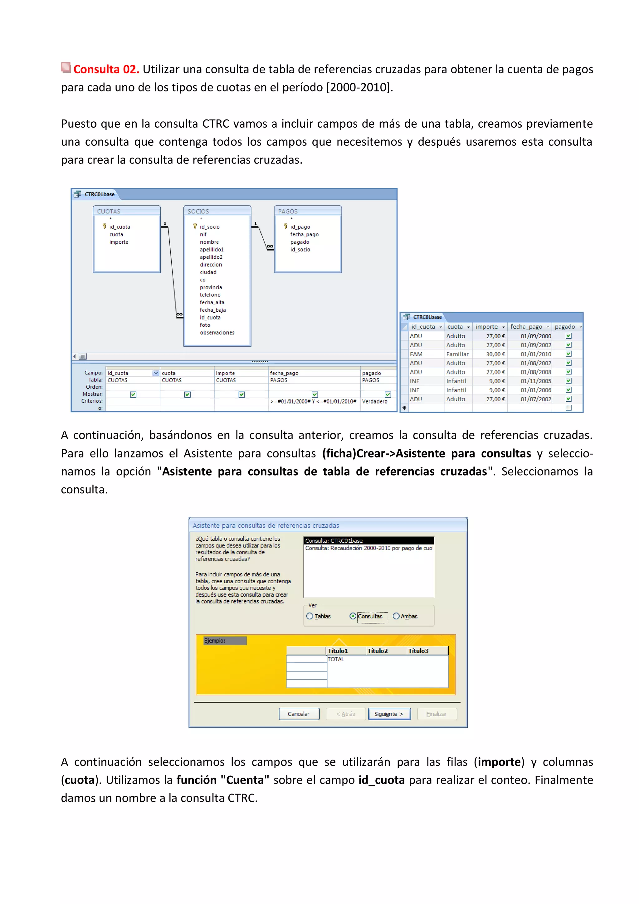 Consulta 02. Utilizar una consulta de tabla de referencias cruzadas para obtener la cuenta de pagos
para cada uno de los tipos de cuotas en el período [2000-2010].

Puesto que en la consulta CTRC vamos a incluir campos de más de una tabla, creamos previamente
una consulta que contenga todos los campos que necesitemos y después usaremos esta consulta
para crear la consulta de referencias cruzadas.




A continuación, basándonos en la consulta anterior, creamos la consulta de referencias cruzadas.
Para ello lanzamos el Asistente para consultas (ficha)Crear->Asistente para consultas y seleccio-
namos la opción "Asistente para consultas de tabla de referencias cruzadas". Seleccionamos la
consulta.




A continuación seleccionamos los campos que se utilizarán para las filas (importe) y columnas
(cuota). Utilizamos la función "Cuenta" sobre el campo id_cuota para realizar el conteo. Finalmente
damos un nombre a la consulta CTRC.
 