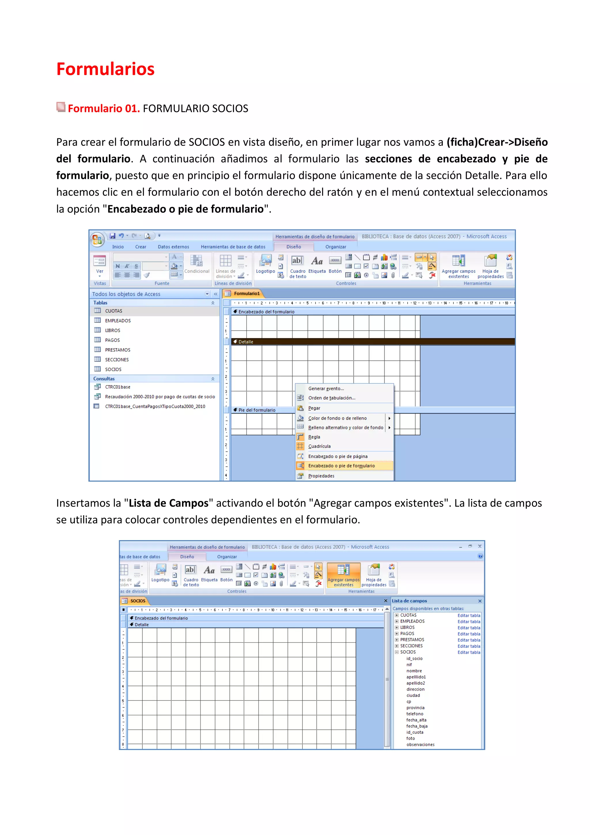 Formularios
  Formulario 01. FORMULARIO SOCIOS

Para crear el formulario de SOCIOS en vista diseño, en primer lugar nos vamos a (ficha)Crear->Diseño
del formulario. A continuación añadimos al formulario las secciones de encabezado y pie de
formulario, puesto que en principio el formulario dispone únicamente de la sección Detalle. Para ello
hacemos clic en el formulario con el botón derecho del ratón y en el menú contextual seleccionamos
la opción "Encabezado o pie de formulario".




Insertamos la "Lista de Campos" activando el botón "Agregar campos existentes". La lista de campos
se utiliza para colocar controles dependientes en el formulario.
 