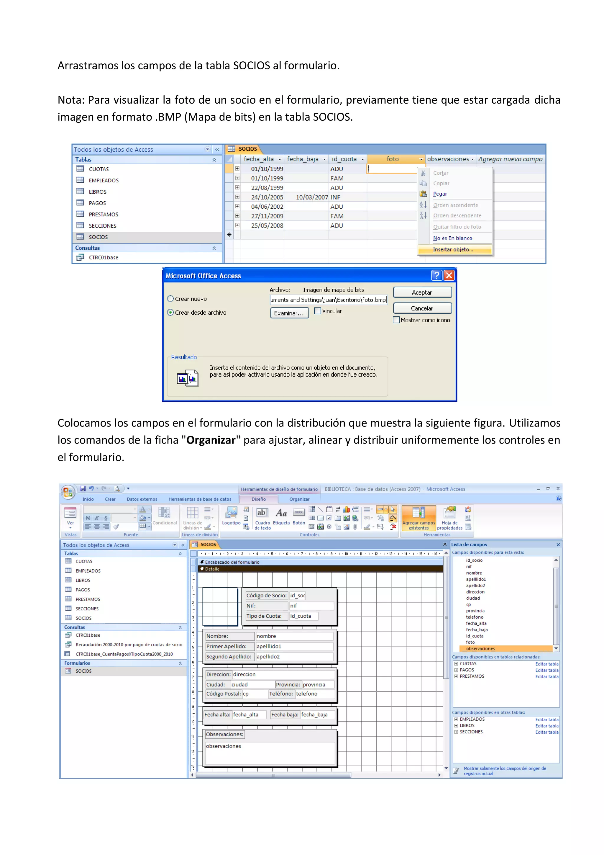 Arrastramos los campos de la tabla SOCIOS al formulario.

Nota: Para visualizar la foto de un socio en el formulario, previamente tiene que estar cargada dicha
imagen en formato .BMP (Mapa de bits) en la tabla SOCIOS.




Colocamos los campos en el formulario con la distribución que muestra la siguiente figura. Utilizamos
los comandos de la ficha "Organizar" para ajustar, alinear y distribuir uniformemente los controles en
el formulario.
 