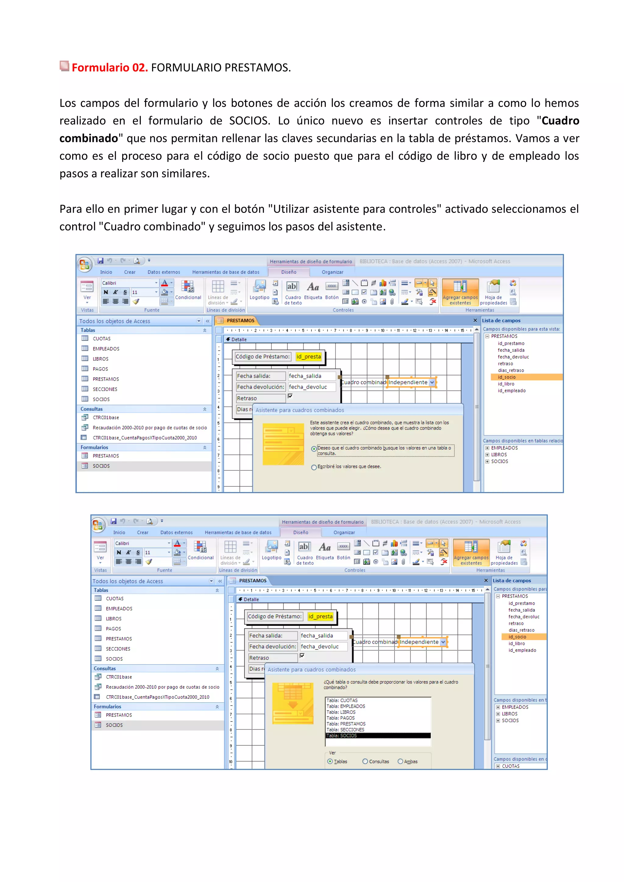 Formulario 02. FORMULARIO PRESTAMOS.

Los campos del formulario y los botones de acción los creamos de forma similar a como lo hemos
realizado en el formulario de SOCIOS. Lo único nuevo es insertar controles de tipo "Cuadro
combinado" que nos permitan rellenar las claves secundarias en la tabla de préstamos. Vamos a ver
como es el proceso para el código de socio puesto que para el código de libro y de empleado los
pasos a realizar son similares.

Para ello en primer lugar y con el botón "Utilizar asistente para controles" activado seleccionamos el
control "Cuadro combinado" y seguimos los pasos del asistente.
 
