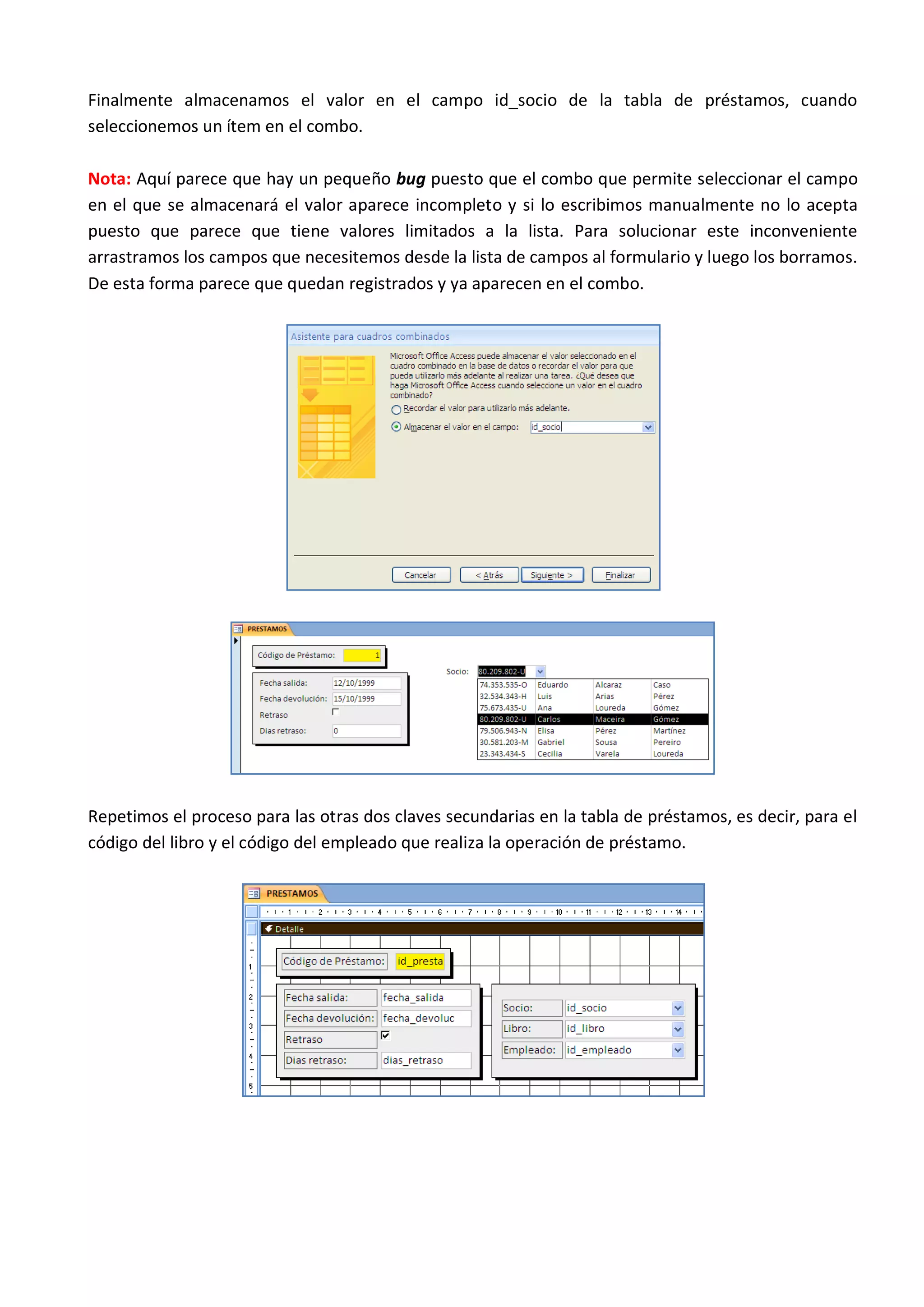 Finalmente almacenamos el valor en el campo id_socio de la tabla de préstamos, cuando
seleccionemos un ítem en el combo.

Nota: Aquí parece que hay un pequeño bug puesto que el combo que permite seleccionar el campo
en el que se almacenará el valor aparece incompleto y si lo escribimos manualmente no lo acepta
puesto que parece que tiene valores limitados a la lista. Para solucionar este inconveniente
arrastramos los campos que necesitemos desde la lista de campos al formulario y luego los borramos.
De esta forma parece que quedan registrados y ya aparecen en el combo.




Repetimos el proceso para las otras dos claves secundarias en la tabla de préstamos, es decir, para el
código del libro y el código del empleado que realiza la operación de préstamo.
 