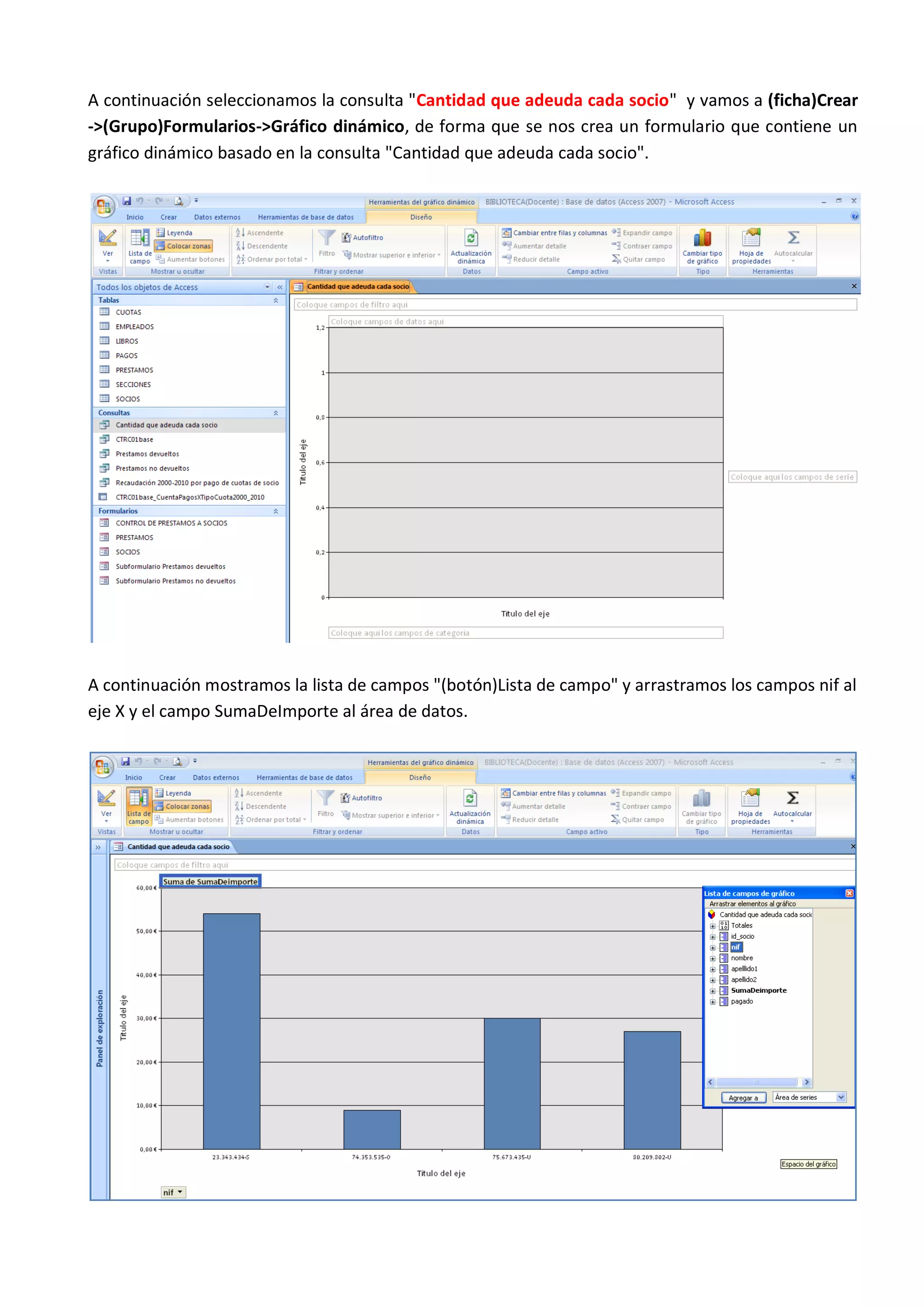 A continuación seleccionamos la consulta "Cantidad que adeuda cada socio" y vamos a (ficha)Crear
->(Grupo)Formularios->Gráfico dinámico, de forma que se nos crea un formulario que contiene un
gráfico dinámico basado en la consulta "Cantidad que adeuda cada socio".




A continuación mostramos la lista de campos "(botón)Lista de campo" y arrastramos los campos nif al
eje X y el campo SumaDeImporte al área de datos.
 
