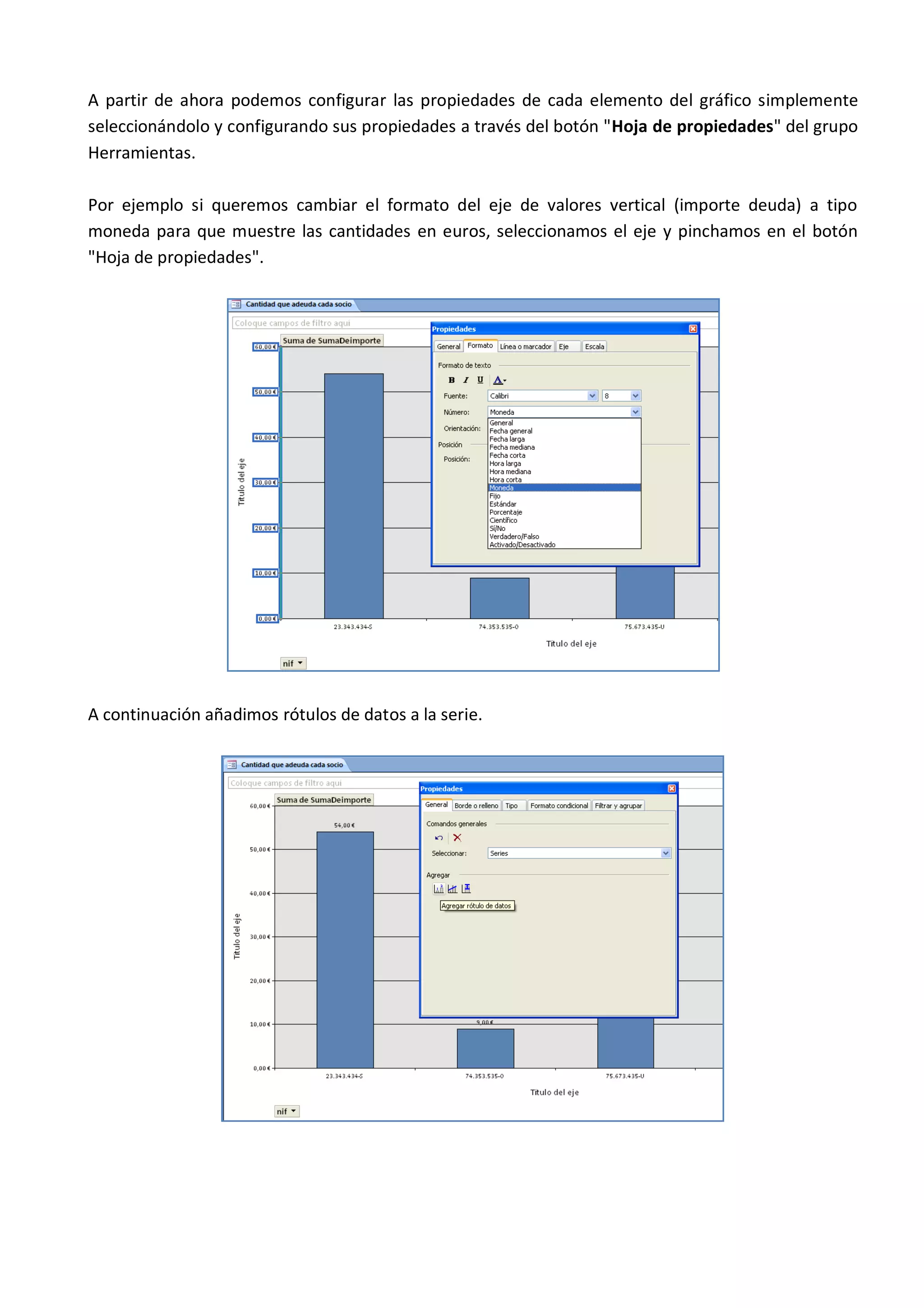 A partir de ahora podemos configurar las propiedades de cada elemento del gráfico simplemente
seleccionándolo y configurando sus propiedades a través del botón "Hoja de propiedades" del grupo
Herramientas.

Por ejemplo si queremos cambiar el formato del eje de valores vertical (importe deuda) a tipo
moneda para que muestre las cantidades en euros, seleccionamos el eje y pinchamos en el botón
"Hoja de propiedades".




A continuación añadimos rótulos de datos a la serie.
 