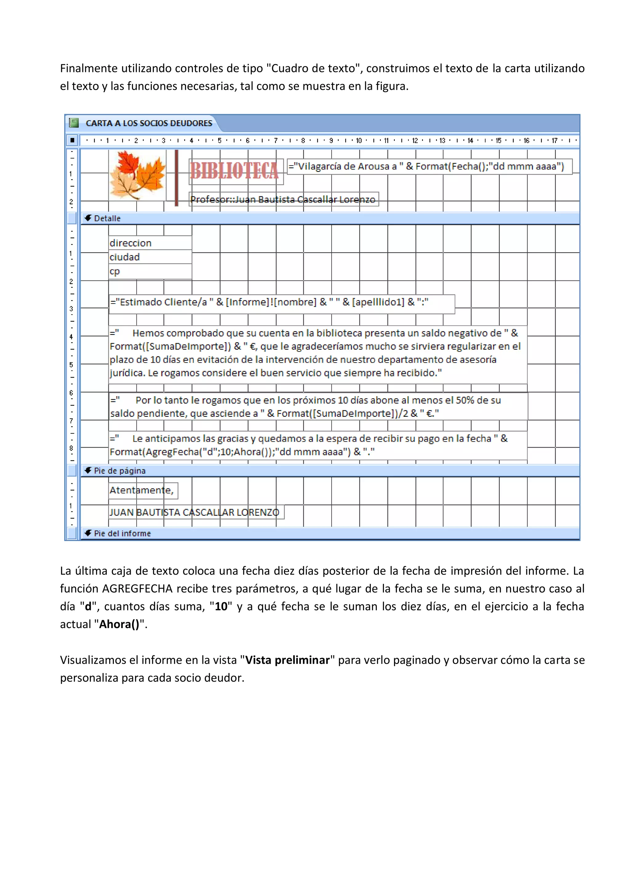 Finalmente utilizando controles de tipo "Cuadro de texto", construimos el texto de la carta utilizando
el texto y las funciones necesarias, tal como se muestra en la figura.




La última caja de texto coloca una fecha diez días posterior de la fecha de impresión del informe. La
función AGREGFECHA recibe tres parámetros, a qué lugar de la fecha se le suma, en nuestro caso al
día "d", cuantos días suma, "10" y a qué fecha se le suman los diez días, en el ejercicio a la fecha
actual "Ahora()".

Visualizamos el informe en la vista "Vista preliminar" para verlo paginado y observar cómo la carta se
personaliza para cada socio deudor.
 