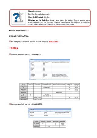 Materia: Access
                            Sección: Ejercicio Completo.
                            Nivel de Dificultad: Medio.
                            Objetivo de la Práctica: Crear una base de datos Access desde cero
                            analizando el caso de estudio. Diseñar y configurar los objetos principales
                            como tablas, relaciones, consultas, formularios e informes.


Fichero de referencia: ---

GUIÓN DE LA PRÁCTICA

  En esta práctica vamos a crear la base de datos BIBLIOTECA.


Tablas
  Campos a definir para la tabla SOCIOS.




                 Campo      Tamaño    Formato      Máscara Entrada   Valor Predeterminado    Requerido   Indexado
                id_socio                                                                        Si         Si(S.D)
                   nif        12                    90.000.000-L                                Si         Si(S.D)
               apellildo1                                                                       Si         Si(C.D)
                 ciudad                                                                                    Si(C.D)
               provincia                                                 Pontevedra
                   cp         6                        00.000
               Telefono       15                   (900) 900-00-00
              Fecha_alta             Fecha Corta                                                Si        Si(C.D)
              Fecha_baja             Fecha Corta


  Campos a definir para la tabla CUOTAS.




                                       Campo    Tamaño    Formato    Requerido   Indexado
                                     id_cuota      3                    Si         Si(S.D)
                                        cuota                           Si         Si(S.D)
                                      Importe              Euro
 