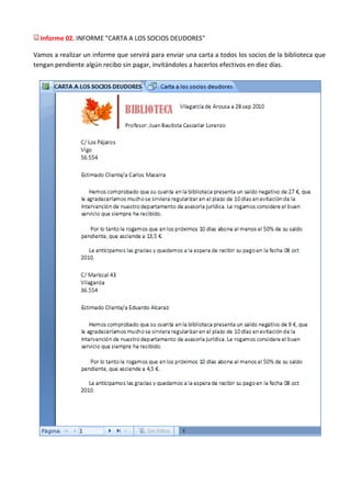 Informe 02. INFORME "CARTA A LOS SOCIOS DEUDORES"

Vamos a realizar un informe que servirá para enviar una carta a todos los socios de la biblioteca que
tengan pendiente algún recibo sin pagar, invitándoles a hacerlos efectivos en diez días.
 