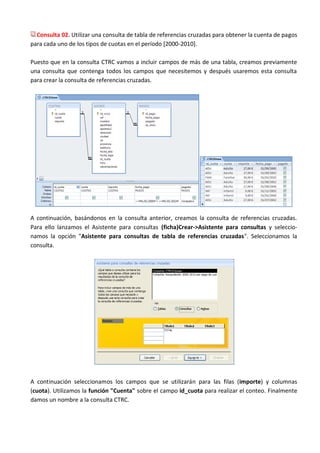 Consulta 02. Utilizar una consulta de tabla de referencias cruzadas para obtener la cuenta de pagos
para cada uno de los tipos de cuotas en el período [2000-2010].

Puesto que en la consulta CTRC vamos a incluir campos de más de una tabla, creamos previamente
una consulta que contenga todos los campos que necesitemos y después usaremos esta consulta
para crear la consulta de referencias cruzadas.




A continuación, basándonos en la consulta anterior, creamos la consulta de referencias cruzadas.
Para ello lanzamos el Asistente para consultas (ficha)Crear->Asistente para consultas y seleccio-
namos la opción "Asistente para consultas de tabla de referencias cruzadas". Seleccionamos la
consulta.




A continuación seleccionamos los campos que se utilizarán para las filas (importe) y columnas
(cuota). Utilizamos la función "Cuenta" sobre el campo id_cuota para realizar el conteo. Finalmente
damos un nombre a la consulta CTRC.
 