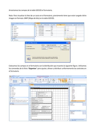 Arrastramos los campos de la tabla SOCIOS al formulario.

Nota: Para visualizar la foto de un socio en el formulario, previamente tiene que estar cargada dicha
imagen en formato .BMP (Mapa de bits) en la tabla SOCIOS.




Colocamos los campos en el formulario con la distribución que muestra la siguiente figura. Utilizamos
los comandos de la ficha "Organizar" para ajustar, alinear y distribuir uniformemente los controles en
el formulario.
 