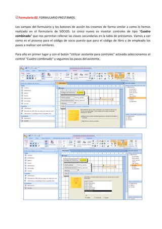 Formulario 02. FORMULARIO PRESTAMOS.

Los campos del formulario y los botones de acción los creamos de forma similar a como lo hemos
realizado en el formulario de SOCIOS. Lo único nuevo es insertar controles de tipo "Cuadro
combinado" que nos permitan rellenar las claves secundarias en la tabla de préstamos. Vamos a ver
como es el proceso para el código de socio puesto que para el código de libro y de empleado los
pasos a realizar son similares.

Para ello en primer lugar y con el botón "Utilizar asistente para controles" activado seleccionamos el
control "Cuadro combinado" y seguimos los pasos del asistente.
 