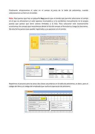 Finalmente almacenamos el valor en el campo id_socio de la tabla de préstamos, cuando
seleccionemos un ítem en el combo.

Nota: Aquí parece que hay un pequeño bug puesto que el combo que permite seleccionar el campo
en el que se almacenará el valor aparece incompleto y si lo escribimos manualmente no lo acepta
puesto que parece que tiene valores limitados a la lista. Para solucionar este inconveniente
arrastramos los campos que necesitemos desde la lista de campos al formulario y luego los borramos.
De esta forma parece que quedan registrados y ya aparecen en el combo.




Repetimos el proceso para las otras dos claves secundarias en la tabla de préstamos, es decir, para el
código del libro y el código del empleado que realiza la operación de préstamo.
 