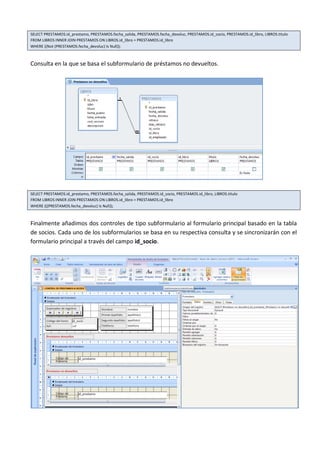 SELECT PRESTAMOS.id_prestamo, PRESTAMOS.fecha_salida, PRESTAMOS.fecha_devoluc, PRESTAMOS.id_socio, PRESTAMOS.id_libro, LIBROS.titulo
FROM LIBROS INNER JOIN PRESTAMOS ON LIBROS.id_libro = PRESTAMOS.id_libro
WHERE ((Not (PRESTAMOS.fecha_devoluc) Is Null));



Consulta en la que se basa el subformulario de préstamos no devueltos.




SELECT PRESTAMOS.id_prestamo, PRESTAMOS.fecha_salida, PRESTAMOS.id_socio, PRESTAMOS.id_libro, LIBROS.titulo
FROM LIBROS INNER JOIN PRESTAMOS ON LIBROS.id_libro = PRESTAMOS.id_libro
WHERE (((PRESTAMOS.fecha_devoluc) Is Null));



Finalmente añadimos dos controles de tipo subformulario al formulario principal basado en la tabla
de socios. Cada uno de los subformularios se basa en su respectiva consulta y se sincronizarán con el
formulario principal a través del campo id_socio.
 