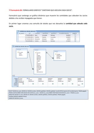 Formulario 04. FORMULARIO GRÁFICO "CANTIDAD QUE ADEUDA CADA SOCIO".

Formulario que contenga un gráfico dinámico que muestre las cantidades que adeudan los socios
debido a los recibos impagados que tienen.

En primer lugar creamos una consulta de totales que nos devuelva la cantidad que adeuda cada
socio.




SELECT SOCIOS.id_socio, SOCIOS.nif, SOCIOS.nombre, SOCIOS.apelllido1, SOCIOS.apellido2, Sum(CUOTAS.importe) AS SumaDeimporte, PAGOS.pagado
FROM (CUOTAS INNER JOIN SOCIOS ON CUOTAS.id_cuota = SOCIOS.id_cuota) INNER JOIN PAGOS ON SOCIOS.id_socio = PAGOS.id_socio
GROUP BY SOCIOS.id_socio, SOCIOS.nif, SOCIOS.nombre, SOCIOS.apelllido1, SOCIOS.apellido2, PAGOS.pagado
HAVING (((PAGOS.pagado)=False))
ORDER BY SOCIOS.id_socio;
 