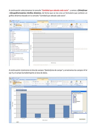 A continuación seleccionamos la consulta "Cantidad que adeuda cada socio" y vamos a (ficha)Crear
->(Grupo)Formularios->Gráfico dinámico, de forma que se nos crea un formulario que contiene un
gráfico dinámico basado en la consulta "Cantidad que adeuda cada socio".




A continuación mostramos la lista de campos "(botón)Lista de campo" y arrastramos los campos nif al
eje X y el campo SumaDeImporte al área de datos.
 