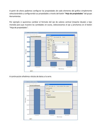 A partir de ahora podemos configurar las propiedades de cada elemento del gráfico simplemente
seleccionándolo y configurando sus propiedades a través del botón "Hoja de propiedades" del grupo
Herramientas.

Por ejemplo si queremos cambiar el formato del eje de valores vertical (importe deuda) a tipo
moneda para que muestre las cantidades en euros, seleccionamos el eje y pinchamos en el botón
"Hoja de propiedades".




A continuación añadimos rótulos de datos a la serie.
 