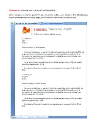 Informe 02. INFORME "CARTA A LOS SOCIOS DEUDORES"

Vamos a realizar un informe que servirá para enviar una carta a todos los socios de la biblioteca que
tengan pendiente algún recibo sin pagar, invitándoles a hacerlos efectivos en diez días.
 