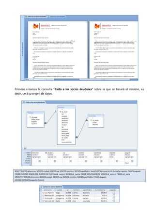 Primero creamos la consulta "Carta a los socios deudores" sobre la que se basará el informe, es
decir, será su origen de datos.




SELECT SOCIOS.direccion, SOCIOS.ciudad, SOCIOS.cp, SOCIOS.nombre, SOCIOS.apelllido1, Sum(CUOTAS.importe) AS SumaDeimporte, PAGOS.pagado
FROM (CUOTAS INNER JOIN SOCIOS ON CUOTAS.id_cuota = SOCIOS.id_cuota) INNER JOIN PAGOS ON SOCIOS.id_socio = PAGOS.id_socio
GROUP BY SOCIOS.direccion, SOCIOS.ciudad, SOCIOS.cp, SOCIOS.nombre, SOCIOS.apelllido1, PAGOS.pagado
HAVING (((PAGOS.pagado)=False));
 